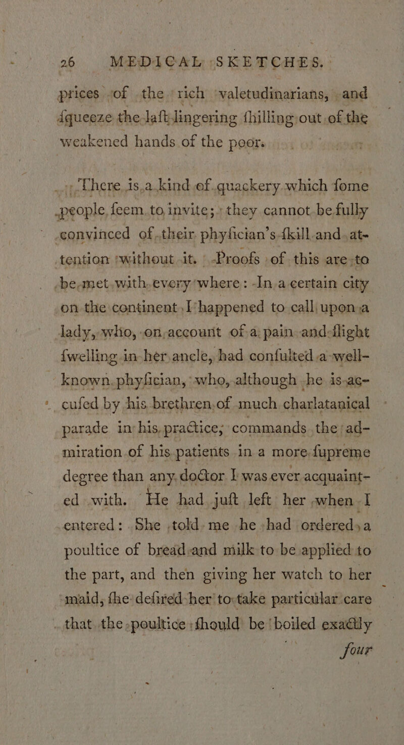 prices . of the ‘rich ‘valetudinarians, and weakened hands of the poor _; Uhere.is.akind ef .quackery..which fome people feem. to invite; they cannot be fully ~ .gonvinced oftheir. phyfician’s {kill-and.at- tention without 1D, | Proofs -of this are -to -be,met. with, every where: -In.a certain city on the continent ,I-happened to call upoma lady, wlio, .on,account of a; pain andedllight {welling in-her ancle,, had confulted a well- ie known. phyfician, ‘wha, although he 1SaG=- __ cufed by his brethren,of much charlatanical parade in: his, practice; commands the ad- miration of his patients in a more.fupreme degree than any, dodtor I was ever acquaint- ed with. ‘He had. juft left her when I entered: .She told. me he had ondereds ya poultice of bread:and milk to be applied to the part, and then giving her watch to her maid, fhe defired-her'to:take particular care . that. the; sasneiita thould be! howled exadlly four