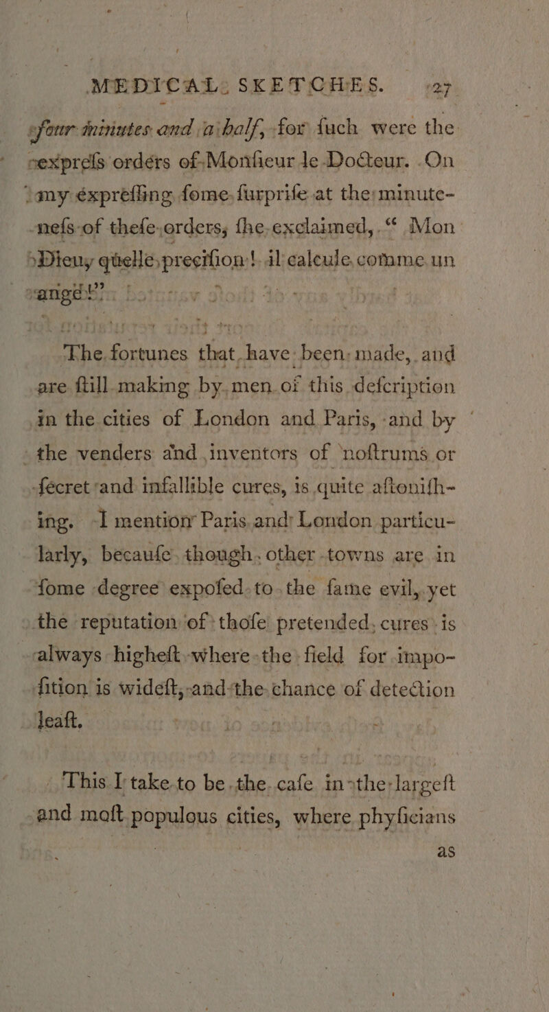 four minutes and aibalf, for fuch were the oexprels ordérs of Montieur le-DoGeur. .On \my éxpréfling fome.furprife at the: minute- nefs-of thefe,orders; fhe,exclaimed, “ Mon »Dieuy ‘onwanged | al ealeule comme un eee ein} ' 7 | ‘ shay os if e+e are » fill Bebiie Bat men. of t ens am in the cities of London and Paris, and by | the venders and inventors of ‘noftrums or fécret and infallible cures, is quite aftonifh- ing, -I mention’ Paris and: London particu- larly, becaufe. though. other -towns are in fome degree expofed.to the fame evil, yet the reputation of thofe pretended, cures is always higheft.-where -the - field for impo- fition is wideft,-and-the chance of detection leaft, _ This I'take to be.the. cafe in&gt;the:largeft -and maft populous cities, where phyficians as