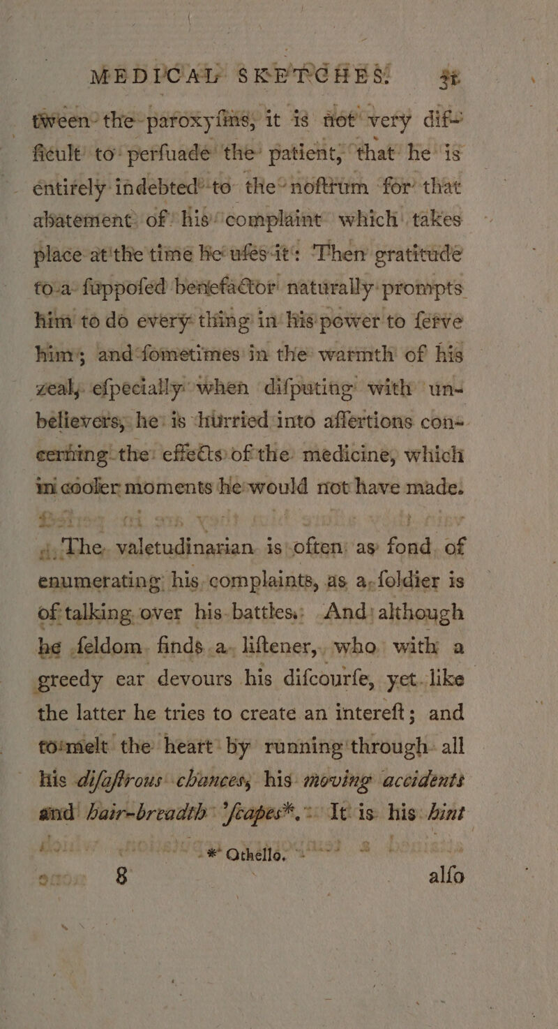 tween. the “paroxy fiite, it ie mot’ vety dif ficult! to: perfuade the’ patient; that’ he is — éntirely: indebted’-to- the’ noftttm ‘for’ that abatement? of hiscomplaint which: takes place atthe time He wfes-it: ‘Then’ gratitude fova: fuppofed benefactor naturally: prompts him to do every thing in‘ his'pewer to {eFve him; and‘fometimes in the warmth of his gealy efpecially when difputing with un- believers, he: 1s chiirried: into affertions cons. certiing! the: effets of the medicine, which mi cooler moments he-would not have made. 4, The valetudinarian. is often: as fond. of enumerating” his. complaints, as, a-foldier is ofitalking, over his battles; And) although he . feldom. finds. a» liftener,, who, with a greedy car devours his difcourfe, yet like | the latter he tries to create an intereft; and foimelt the heart by running'through. all his difafrous chances; his moving accidents and Waiembrendne ‘feapes® Ith is: nin hint Bioiss -* Othello, ae. a ones ore } | aie
