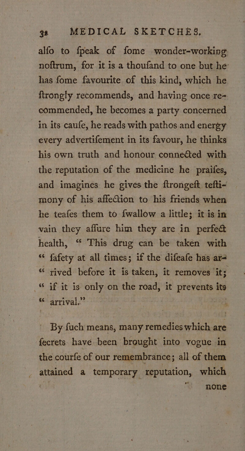 alfo to fpeak of fome wonder-working noftrum, for it is a thoufand to one but he’ has fome favourite of this kind, which he ftrongly recommends, and having once re- commended, he becomes a party concerned. in its caufe, he reads with pathos and energy every advertifement in its favour, he thinks his own truth and honour connected with the reputation of the medicine he praifes, and imagines he gives the ftrongeft tefti- mony of his affection to his friends when he teafes them to {wallow a little: it is in vain they aflure him they are in perfe&amp; health, “ This drug can be taken with ‘¢ fafety at all times; if the difeafe has ar ‘ rived before it is taken, it removes it; © Gf it is only on the road, it prevents its “arrival.” | By fuch means, many remedies which are fecrets have been brought into vogue in the courfe of our remembrance; all of them attained a temporary reputation, which ! none