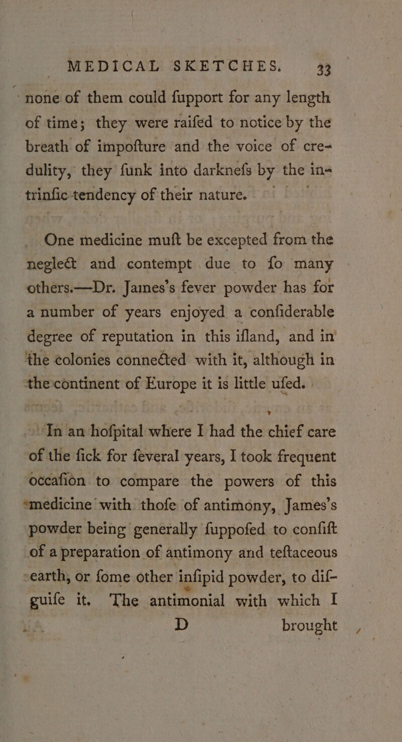 “none of them could fupport for any length of time; they were raifed to notice by the breath of impofture and the voice of cre- dulity, they funk into darknefs by thes in | trinfic tendency of their nature. One medicine muft be excepted from the negleé&amp;t and contempt due to fo many others.—Dr. James’s fever powder has for a number of years enjoyed a confiderable degree of reputation in this ifland, and in the colonies conneéted with it, although in the continent of Europe it is little ufed. ~ In an hofpital where I had the chief care of the fick for feveral years, I took frequent occafion to compare the powers of this ‘medicine with thofe of antimony, James’s powder being generally fuppofed to confift earth, or fome other infipid powder, to dif- _ guife it, The antimonial with which I D brought