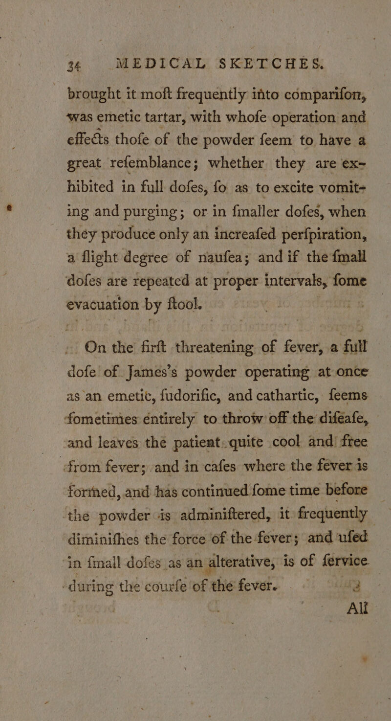 - brought it moft frequently into comparifor, ‘was emetic tartar, with whofe operation and effects thofe of the powder feem to have a great refemblance; whether they are ex- hibited in full dofes, fo as to excite vomit- ing and purging; or in fmaller dofes, when they produce only an increafed perfpiration, a flight degree of naufea; and if the {mall dofes are repeated at proper intervals, fome evacuation by ftool. ft On the firft threatening of fever, a full — dofe of James’s powder operating at once as an emetic, fudorific, and cathartic, feems fometimies éntirely to throw’ off the diféafe, and leaves the patient. quite cool and’ free from fever; and in cafes where the fever is fortned, and has continued fome time before | ‘the powder is adminiftered, it frequently diminifhes the force of the fever; and ufed ‘in fmall dofes as an alterative, is of fervice. -during the courfe'of the fever. © 43 Alf