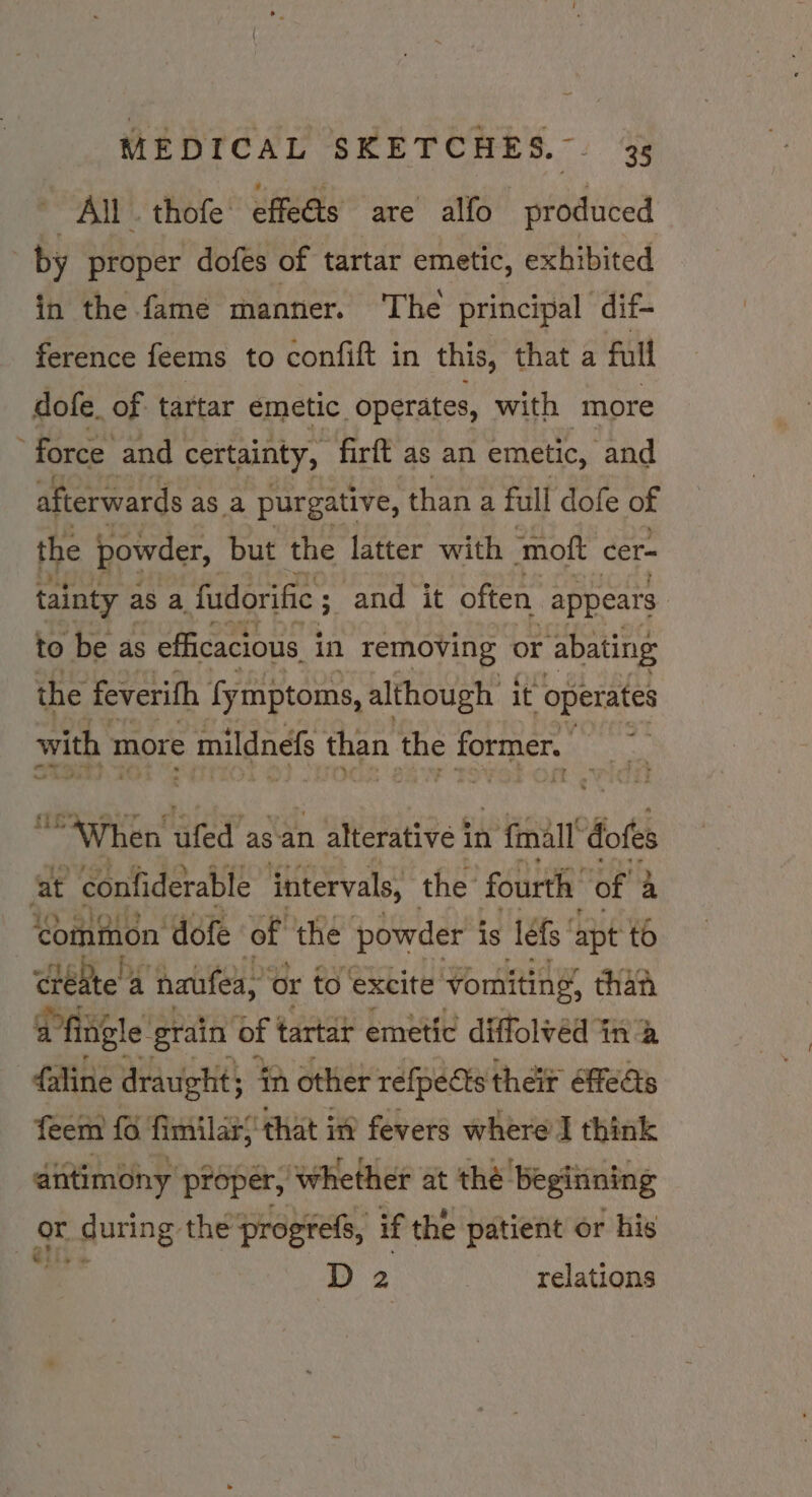 All. thofe’ effets are alfo produced by proper dofés of tartar emetic, exhibited in the fame manner. The principal dif- ference feems to confift in this, that a full dofe. of tartar emetic. operates, with more force and certainty, firft as an emetic, and afterwards z as a purgative, thana full dofe of the powder, but the latter with moft cer- tainty as a fudorific ; ; and it often. appears to be as efficacious in removing or abating the feverifh fymptoms, although | it “operates with 1 more © mildnefs than the former. ue hat “When ufed’ as an 2 alterative i in 1 fall’ dofes at confiderable intervals, the fourth of 4 common dofe of the powder { is lefs' apt to ciehte!a a ‘naufea, or to ‘excite vomiting, than a fingle g1 ‘grain of | tartar emetic diffolvéd in a -faline draught; 4n other refpedts their feats feem {6 fimilars that in fevers where I think antimony’ proper, ‘whether at thé: Beginning gr. ge during: the progrefs, if the patient or his : D 2 relations