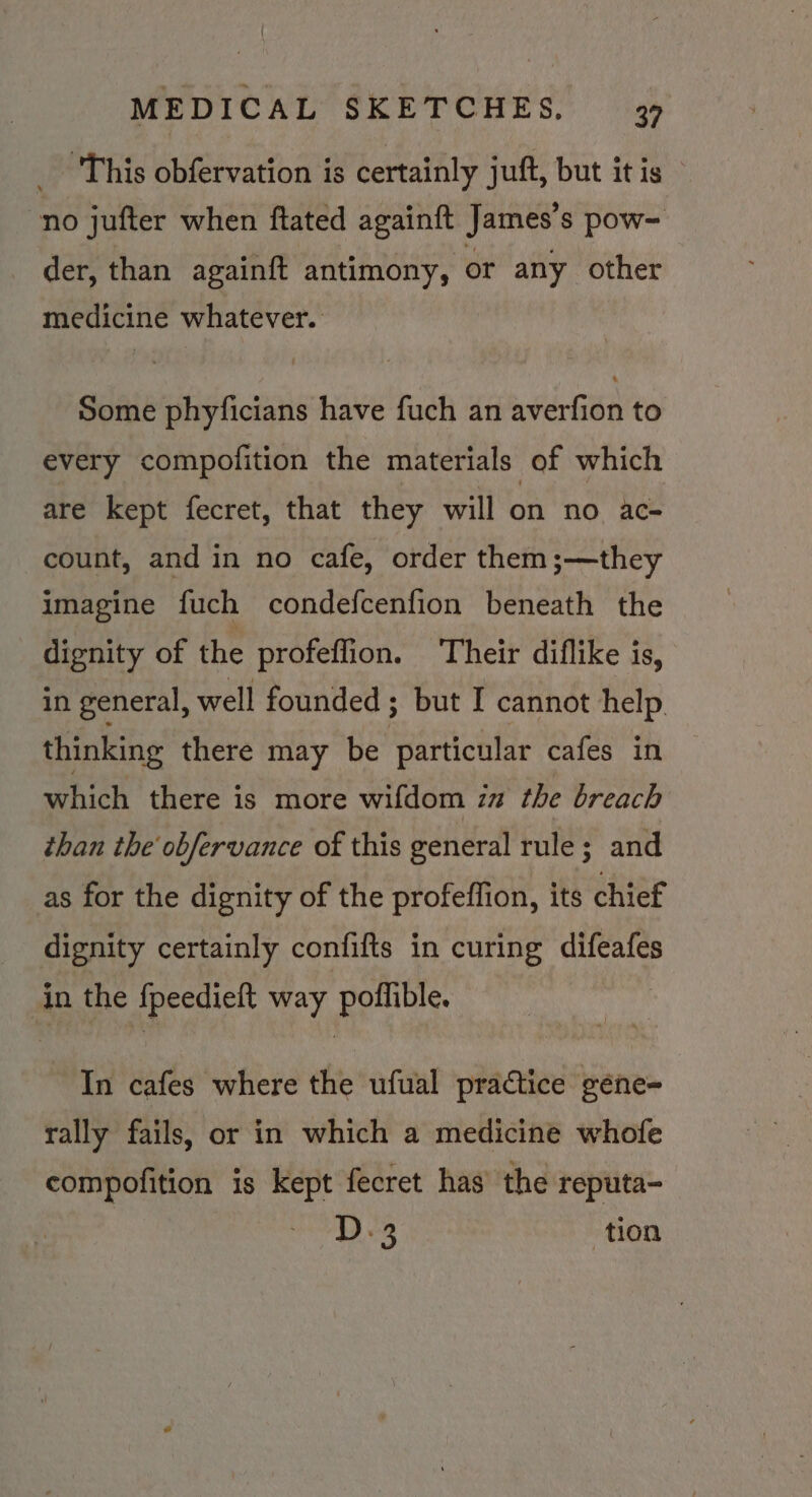 _ This obfervation is certainly juft, but it is no jufter when ftated againft James's pow- der, than againft antimony, or any other medicine whatever. Some phyficians have fuch an averfion to every compofition the materials of which are kept fecret, that they will on no ac- count, and in no cafe, order them ;—they imagine fuch condefcenfion beneath the dignity of the profeffion. Their diflike is, in general, well founded ; but I cannot help. thinking there may be particular cafes in which there is more wifdom in the breach than the obfervance of this general rule; and as for the dignity of the profeflion, its chief dignity certainly confifts in curing difeafes in the {peedieft way poffible. In cafes where the ufual practice gene- rally fails, or in which a medicine whofe compofition is kept fecret has’ the reputa- D.3 tion