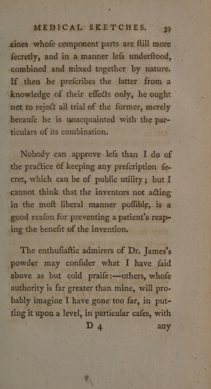 eines whofe component parts are ftill more fecretly, and in a manner lefs underftood, combined and mixed together by nature. if then he prefcribes the latter from a ‘knowledge of their effets only, he ought © not to reject all trial of the former, merely becaufe he is. unacquainted with the par- ticulars of its combination. Nobody can approve-lefs than I do of the practice of keeping any prefcription fe- cret, which can be of public utility; but I cannot think that the inventors not ating in the moft liberal manner poffible, is a good reafon for preventing a patient’s reap~ -ing the benefit of the invention. The enthufiaftic admirers of Dr. James’s powder may confider what I have faid above as but cold praife: ~—others, whofe authority is far greater than mine, will pro- bably | imagine I have gone'too far, in put- ting it upon a level, in particular cafes, with D 4 any