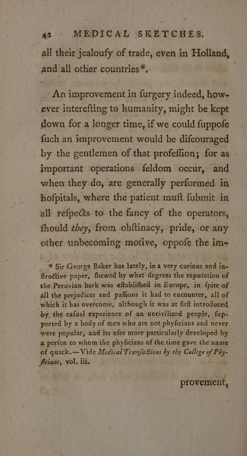 42 - MEDICAL SKETCHES. all their jealoufy of trade, even in Holland, andi all other bquntries™, An improvement in furgery indeed, how | _ ever interefting to humanity, might be kept down for a longer time, if we could fuppofe fuch an improvement would be difcouraged by the gentlemen of that profeffion; for as - important operations feldom occur, and when they do, are generally performed in hofpitals, where the patient muft fubmit in all refpe&amp;ts to. the fancy of the operators, fhould zhey, from -obftinacy, pride, or any | other unbecoming motive, oppofe the im- * Sir George Baker has lately, ina very curious and in- ftru€tive paper, fhewed by what degrees the reputation of the Peruvian bark was eftablifhed in Europe, in fpite of _ all the prejudices and paffjons it had to encounter, all of which it has overcome, although it was at firft introduced by, the cafual experience of an uncivilized people, fup- ported by a body of men who are not phyficians and never were popular, and its ufes more particularly developed by - a perfon to whom the phyficians of the time gave the name of quack. — Vide Medical geass by the menite f Phy- iat vol, iii, de é Mig i provement,
