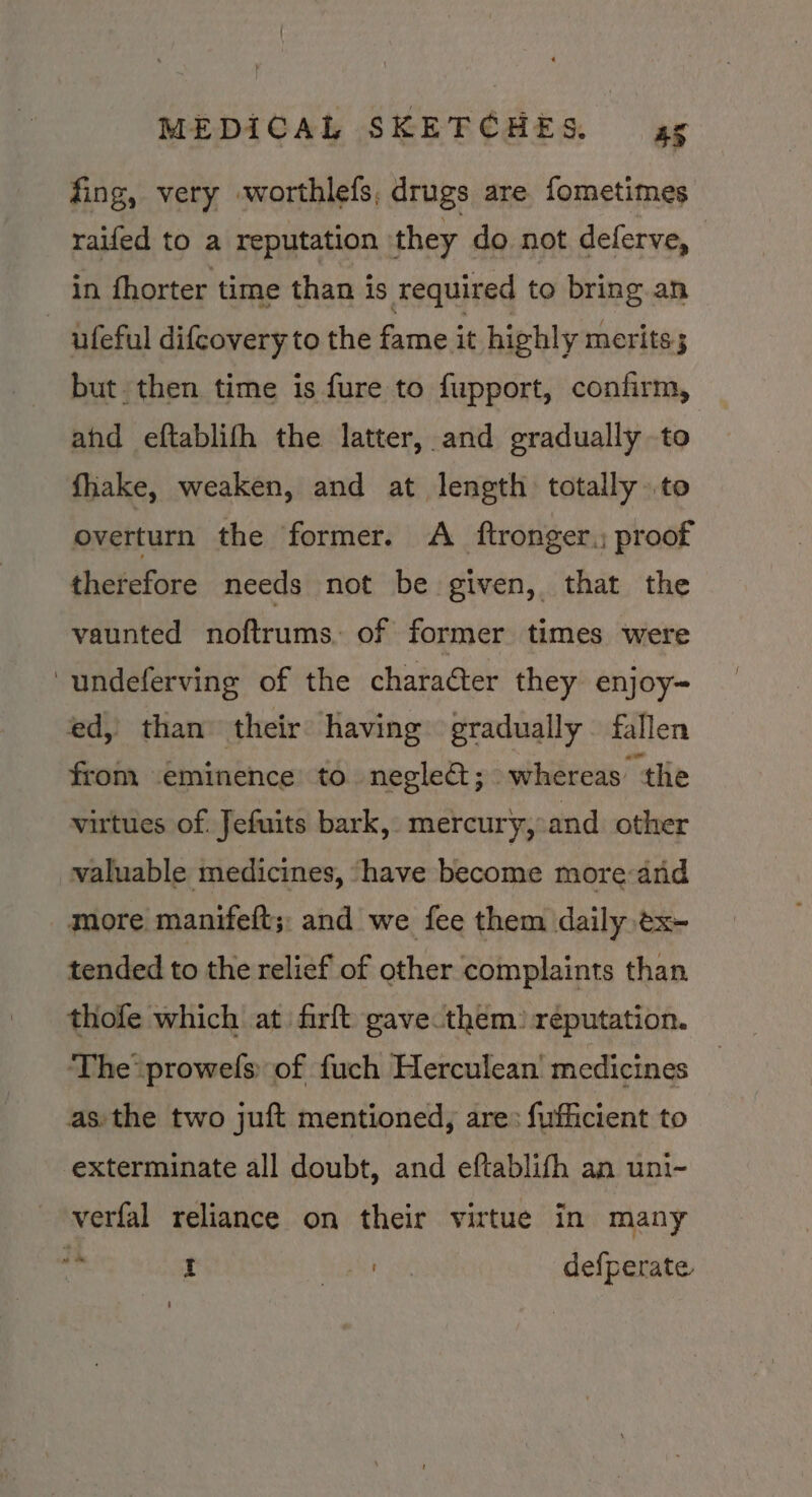 fing, very worthlefs, drugs are fometimes raifed to a reputation they do not deferve, in fhorter time than is required to bring an ufeful difcovery to the fame it highly merits; but then time is fure to fupport, confirm, ahd eftablifh the latter, and gradually to fhake, weaken, and at length totally to overturn the former. A ftronger.; proof therefore needs not be given, that the vaunted noftrums, of former times were undeferving of the character they enjoy-~ ed, than their: having gradually fallen from eminence to negleét; whereas the virtues of. fefuits bark, mercury, and other valuable medicines, ‘have become more and more manifeft;: and we fee them daily ex tended to the relief of other complaints than thofe which at firft gave them) reputation. ‘The prowefs. of fuch Herculean’ medicines as. the two juft mentioned, are: fufficient to exterminate all doubt, and eftablifh an uni- verfal reliance on their virtue in many