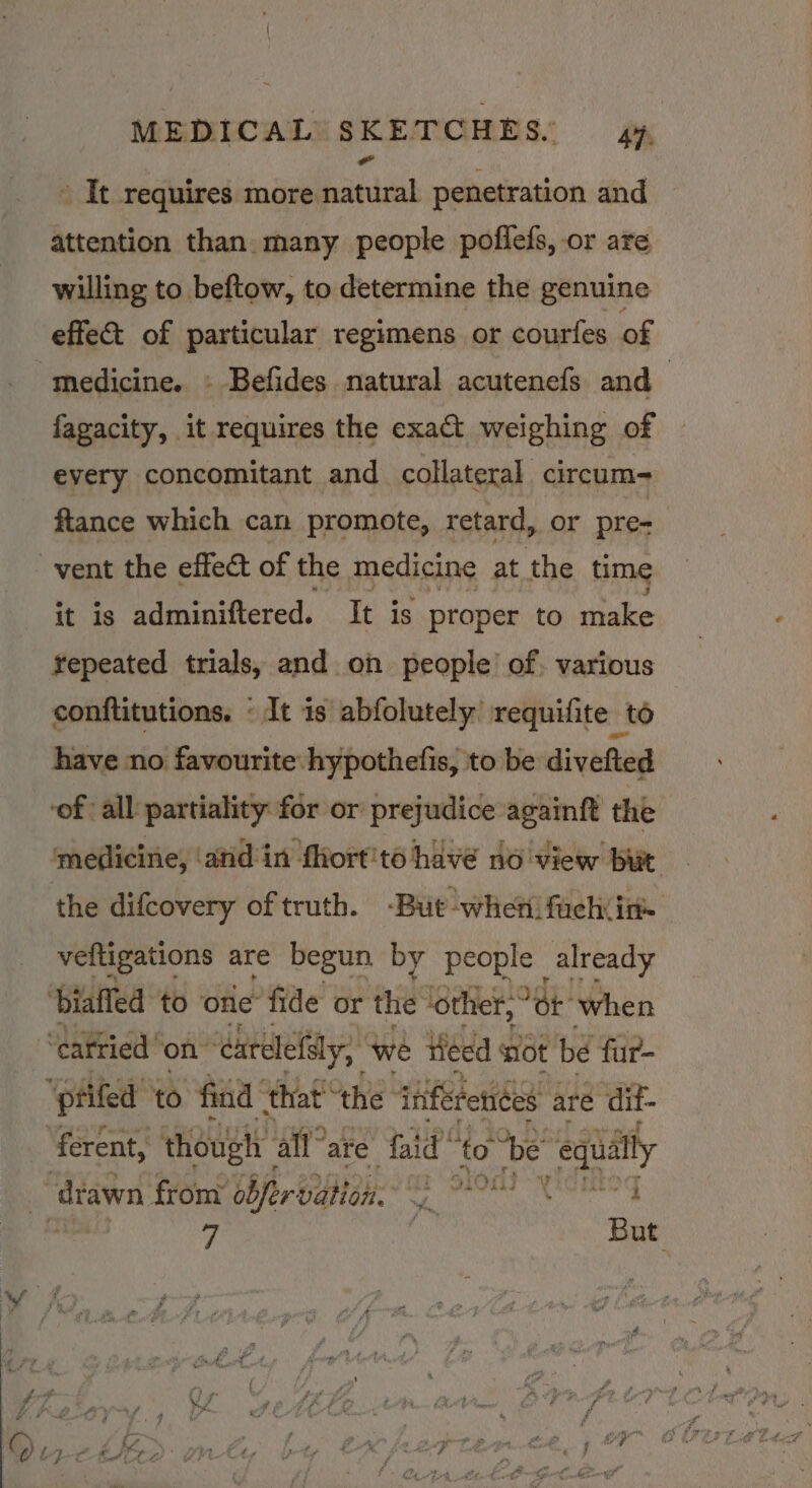 y It requires more natural penetration and attention than. many people poflefs, or are willing to beftow, to determine the genuine effec of particular regimens or courfes of medicine. » Befides natural acutenefs and | fagacity, it requires the exa&amp;t weighing of eyery concomitant and collateral circum- fiance which can promote, retard, or pre- vent the effect of the medicine at the time it is adminiftered. It is proper to make repeated trials, and on people’ of. various conftitutions. « It is abfolutely’ requifite to have no favourite hypothefis, to be divefted ‘of all partiality for or prejudice againft the ‘medicine, ‘anid'in fhort'to have no view but the difcovery of truth. -But -whetifach in veltigations are begun by people already ‘biaffed to one fide or the ‘othier,° ot when “Catried on ‘catelefsly, we Heed sot be fur- “ptifed to “find that! “the tafe fetices aré dif- ‘ferent, though all” are faid’ to “be Byte ity drawn from’ obfervation. er ptods ;