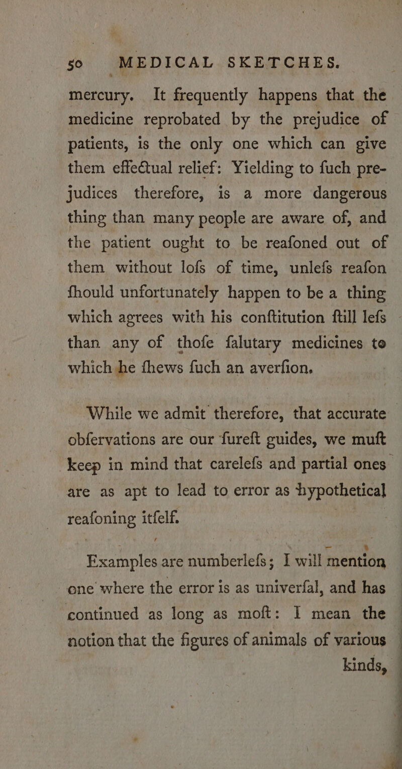 mercury. It frequently happens that the medicine reprobated by the prejudice of patients, is the only one which can give them effectual relief: Yielding to fuch pre- judices therefore, is a more dangerous thing than many people are aware of, and the patient ought to be reafoned out of them without lofs of time, unlefs reafon fhould unfortunately happen to be a thing which agrees with his conftitution full lefs than any of thofe falutary medicines to which he fhews fuch an averfion, obfervations are our fureft guides, we muft are as apt to lead to error as hypothetical reafoning itfelf. ~ : =o x Examples are numberlefs; I will mention one where the error is as univerfal, and has continued as long as moft: I mean the kinds,