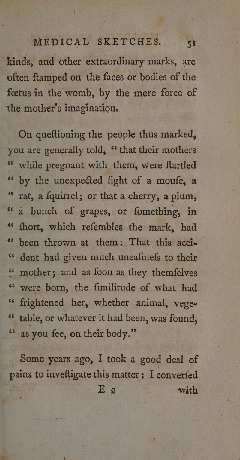 “kinds, and other extraordinary marks, are often ftamped on the faces or bodies of the foetus in the womb, by the mere tp of the mother’s imagination. On queftioning the people thus marked, you are generally told, ‘ that their mothers &amp;¢ while pregnant with them, were ftartled €é by the unexpected fight of a moufe, a Daa a {quirrel ; or that a cherry, a plum, a bunch of grapes, or fomething, in ** fhort, which refembles the mark, had “© been thrown at them: That this acci« _ dent had given much uneafinefs to their «¢ mother; and as foon as they themfelves *¢ were born, the fimilitude of what had “‘ frightened her, whether animal, veges “ table, or whatever it had been, was found, af as you fee, on their body.” _. Some years ago, I took a good deal of © pains to inveftigate this matter; I converfed E 2 | with