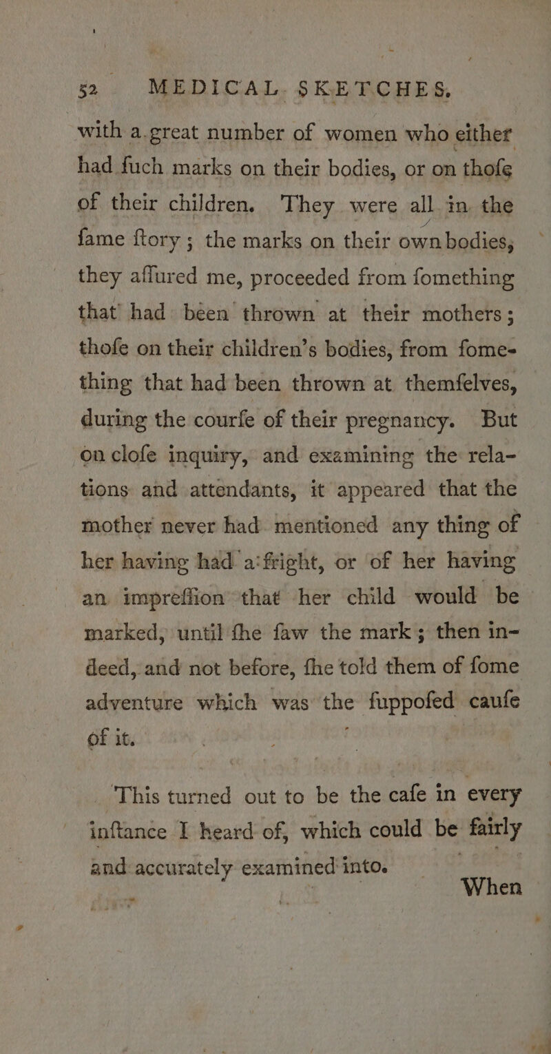 with a.great number of women who either had fuch marks on their bodies, or on thofe of their children. They were all. in the fame {tory ; the marks on their own bodies, they aflured me, proceeded from fomething that’ had béen thrown at their mothers ; thofe on their children’s bodies, from fome- thing that had been thrown at themfelves, during the courfe of their pregnancy. But on clofe inquiry, and examining the rela- tions and attendants, it appeared that the her having had a:fright, or of her having an impreffion that -her child would be marked, until fhe faw the mark; then in- deed, and not before, fhe told them of fome adventure which was a fuppofed caufe of it. This turned out to me the cafe in every se /ibvade I heard of, which could Be fairly and accurately examined into. ’ ‘ When