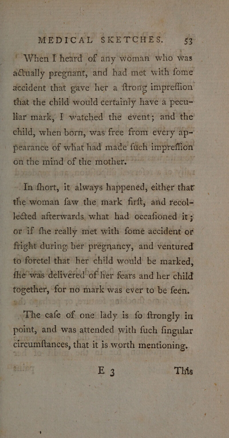 * When I heard of any woman who was actually pregnant, and had met with fome accident that gave her a Rrong impreflion that the child would certainly have a pecu- Har mark, I watched the évent; and the child, when born, was free from every ap- | pearance of what had made fiich impreffion on the mind of the mother. a - Incfhort, it always happened, either that the woman faw the mark firft, and recol- leGted afterwards. what had occafioned ‘it ; or if the really met with fome accident or fright during her prégnancy, and ventured to foretel that her child would be marked, fie“was delivered of Wer fears and her child oven ina no mark was ever to be feen. “Phe cafe of, one lady 3 is fo ftrongly in point, and was attended with fuch fingular circumftances, that it is.worth mentioning. 5 E 3 This