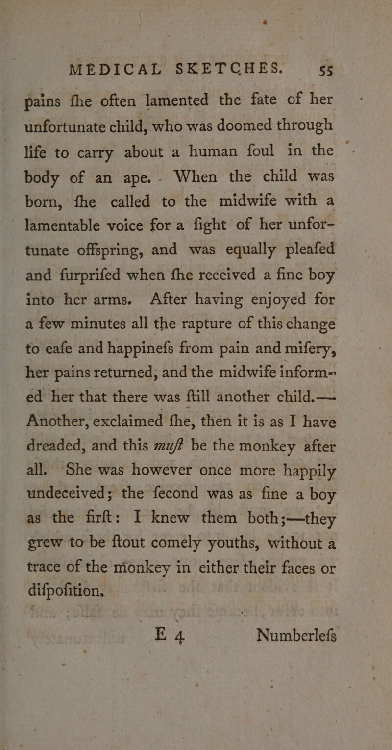 4 MEDICAL SKETCHES. 55 pains fhe often lamented the fate of her unfortunate child, who was doomed through life to carry about a human foul in the © body of an ape.- When the child was born, fhe called to the midwife with a lamentable voice for a fight of her unfor- tunate offspring, and was equally pleafed and furprifed when fhe received a fine boy into her arms. After having enjoyed for a few minutes all the rapture of this change to eafe and happinefs from pain and mifery, her pains returned, and the midwife inform- ed her that there was ftill another child.— Another, exclaimed fhe, then it is as I have dreaded, and this mu/? be the monkey after all. She was however once more happily undeceived; the fecond was as fine a boy as the firft: I knew them both;—they grew to be ftout comely youths, without a trace of the monkey in either their faces or difpofition, | £ 4 Numberlefs