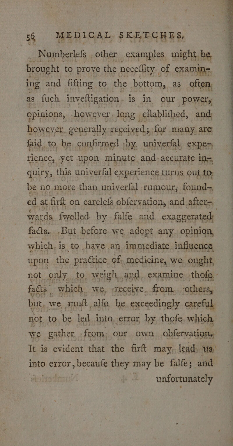 Numberlefs _ other examples might be brought to prove the neceflity., of examin-. ing and fifting to the bottom, as oiten as fuch. inveftigation is in our power, opinions, however | long , eftablithed, and however generally received; for many. are faid. to, be confirmed by. univerfal exper; rience, yet upon minute. and. accurate ins quiry, this univerfal experience turns out to be no more than univerfal rumour, found-. ed at firft on carelefs obfervation, and after=, wards fuelled by -falfe and exaggerated: facts. -But before we adopt any. opinion, which, is to have an immediate influence upon the practice of;, medicine, we: ought, not onl Yui £0, _weigh, and examine thofe- facts. 7 which. we, receive. from... -others, but, “a amuft, alfo be. exceedingly careful not to. be led into. error by thofe which we gather from, - our. own obfervations into Bane sveeiine they may be falfe; and unfortunately