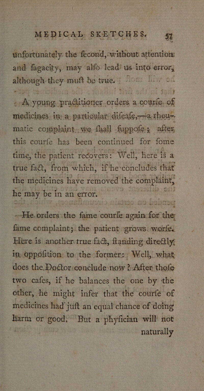 unfortunately. the fecond, without attention and fagacity, may ‘alfo lead? us into ribbee, a eas mutt be true. F stom: Tiwe oc . : HUE i Jan ¢ A young, seliagiiatles. orders, a courte, of medicines: in; a, particular difeale, 2. rheu-, “Matic complaint, we. {hall -fuppofe.; after this courfe has been continued for fome time, the patient ‘recovers: Well, Here i8 a true fact, ‘from’ whith, if he:concludes that the medicines have removed | the e complaint, Ys he may be j in an error. a --Fe. orders the iden courfe) againcfor the; fame complaint; the patient ‘grows. worfe. Here is anotheritrue fad, flanding diredtly: im, Oppofition: to: the former: Well, what does the. Doctor conclude now ? After: thofe two ‘cafes, if he balances the one by ‘the other, she might infer that the courfé of medicines had 'juft an equal chance of doing arm or good; ‘But a phyfician will not . | naturally