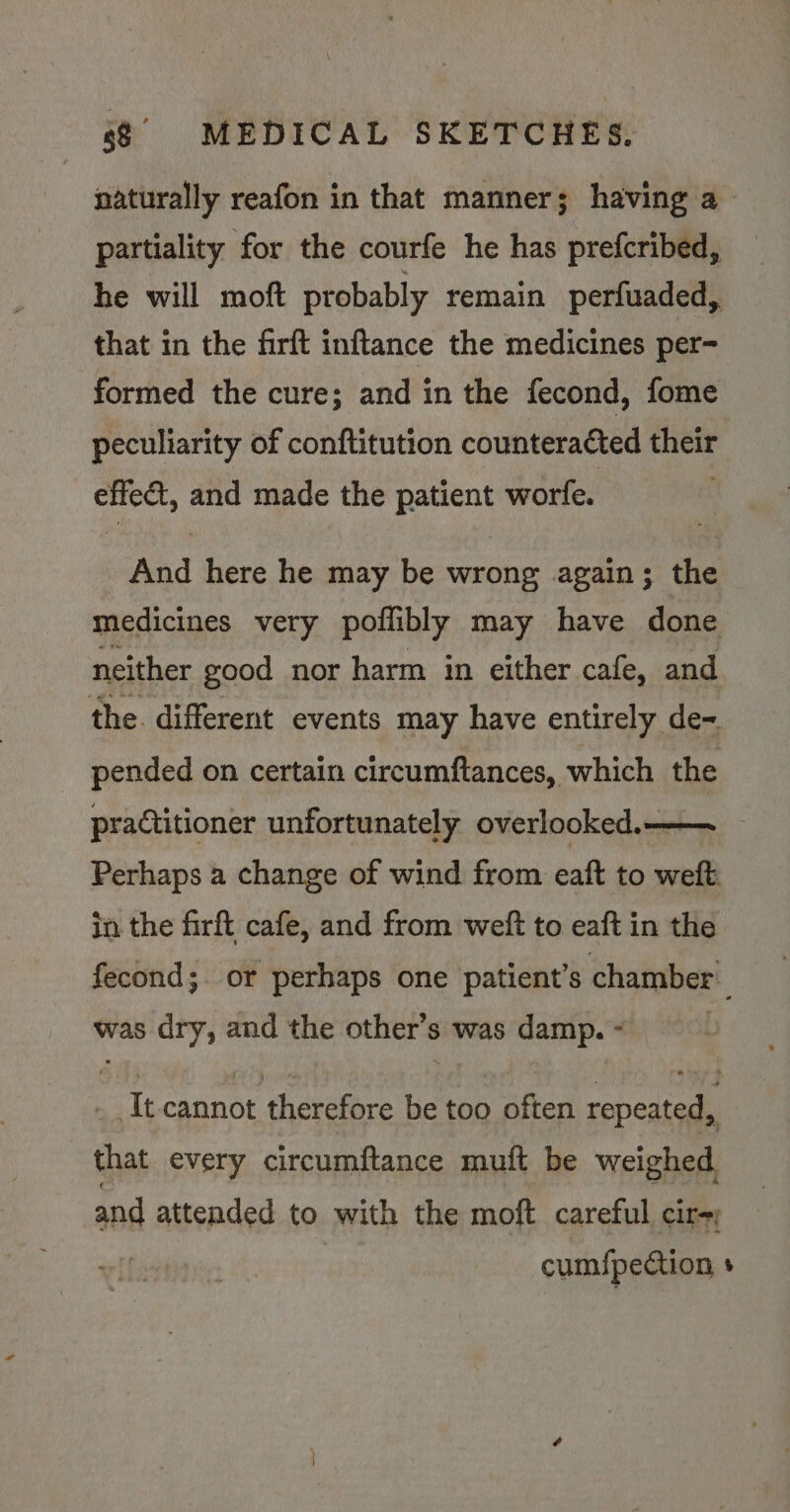 naturally reafon in that manner; having a partiality for the courfe he has prefcribed, he will moft ptobably remain perfuaded, that in the firft inftance the medicines per- formed the cure; and in the fecond, fome peculiarity of conftitution counteracted their effect, and made the patient worfe. And here he may be wrong again; the medicines very poflibly may have done neither good nor harm in either cafe, and the. different events may have entirely de~ pended on certain circumftances, which the practitioner unfortunately overlooked.——~ Perhaps a change of wind from eaft to weft in the firft cafe, and from weft to eaft in the fecond;. or perhaps one patient’s chamber was dry, and the other’s was damp. - ! - It cannot therefore be too often repeated, that every circumftance muft be weighed and attended to with the moft careful cir-; cum{pection +