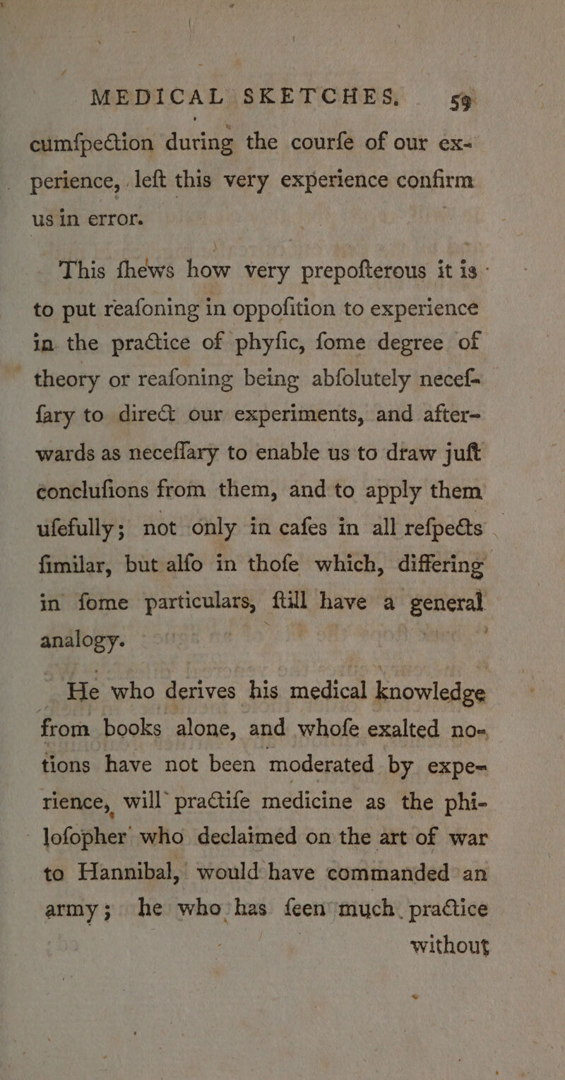 ' MEDICAL SKETCHES, 59 cumfpection during the courfe of our ex- _ perience, left this very experience confirm us in error. This thews how very prepofterous it is - to put reafoning in oppofition to experience in the practice of phyfic, fome degree of ' theory or reafoning being abfolutely necef- {ary to direct our experiments, and after- wards as neceflary to enable us to draw juft conclufions from them, and to apply them ufefully ; not only in cafes in all refpe@s _ fimilar, but alfo in thofe which, differing in fome particulars, ftill have a general analogy. — is. 7 ‘He who derives his medical knowledge from books alone, and whofe exalted no- tions have not been moderated by expe= rience, will’ pra€tife medicine as the phi- - lofopher who declaimed on the art of war to Hannibal, would have commanded ‘an army; he who'has feen much, practice without >