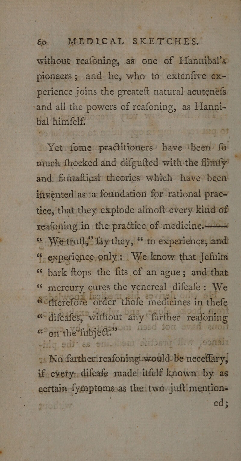 without teafoning, as one of Hannibal’s pioneers ; and he, who to extenfive €x- perience joins the greateft natural acutenels -and all the powers of reafoning, as Hanni- Balthiintie 4g ree xt fe a Yet: fome. practitioners have ibeen’ (: and. fantaftical theories: which have been invented asia foundation for rational prac’ tice, that they ‘explode almoft-every kind of reafoning in the pradiice of medicine ow “ Wetintt,” fay they, “ to sthacssce Gola “ experience, only’: : . We: know that Jefuits ‘¢ bark ftops the fits of an ague; and that _“ mercury cures the venereal difeafe : We ‘i ‘difeatess without: any’ ‘faither reafoiing +7 “On ia ace pith oa yy 4 iF Sa e Bg ‘eid oogen 4s a iSenk oka awould be neceflary, if every: difeafe made) itfelf kota by. as certain tymptomsoas thei twovjuft:mentions | ed; _ *