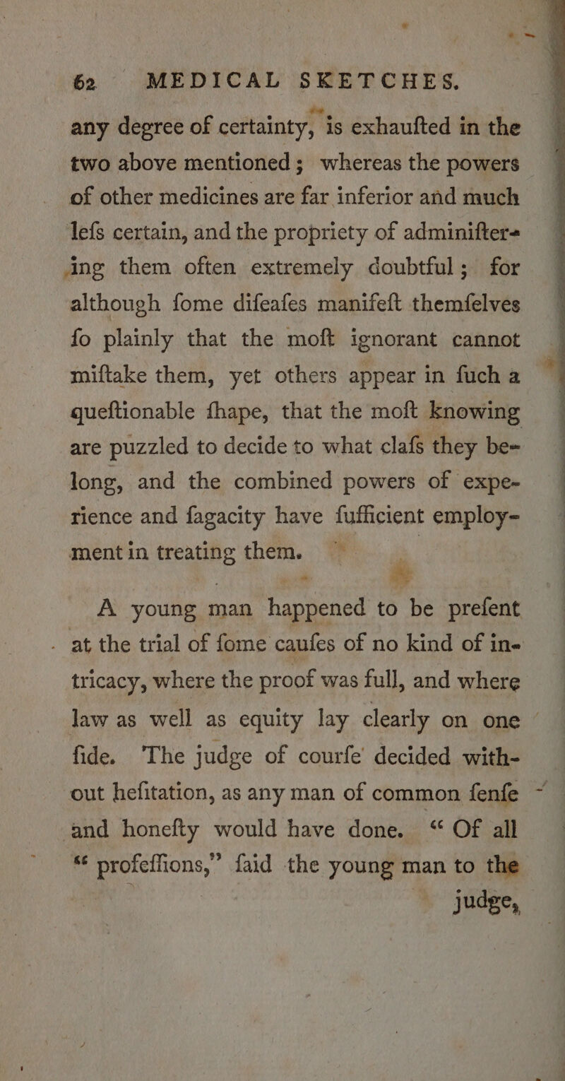 62 MEDICAL SKETCHES. any degree of certainty, is exhaufted in the two above mentioned; whereas the powers of other medicines are far inferior and much lefs certain, and the propriety of adminifter= ing them often extremely doubtful; for although fome difeafes manifeft themfelves fo plainly that the moft ignorant cannot miftake them, yet others appear in fuch a queftionable fhape, that the moft knowing are puzzled to decide to what clafs they be- long, and the combined powers of expe- rience and fagacity have fufficient employ- mentin treating them. — + A young man happened to be prefent . at the trial of fome caufes of no kind of in- tricacy, where the proof was full, and where Jaw as well as equity lay clearly on one © fide. The judge of courfe’ decided with- out hefitation, as any man of common fenfe and honefty would have done. ‘“ Of all *¢ profeffions,” faid the young man to the judge,