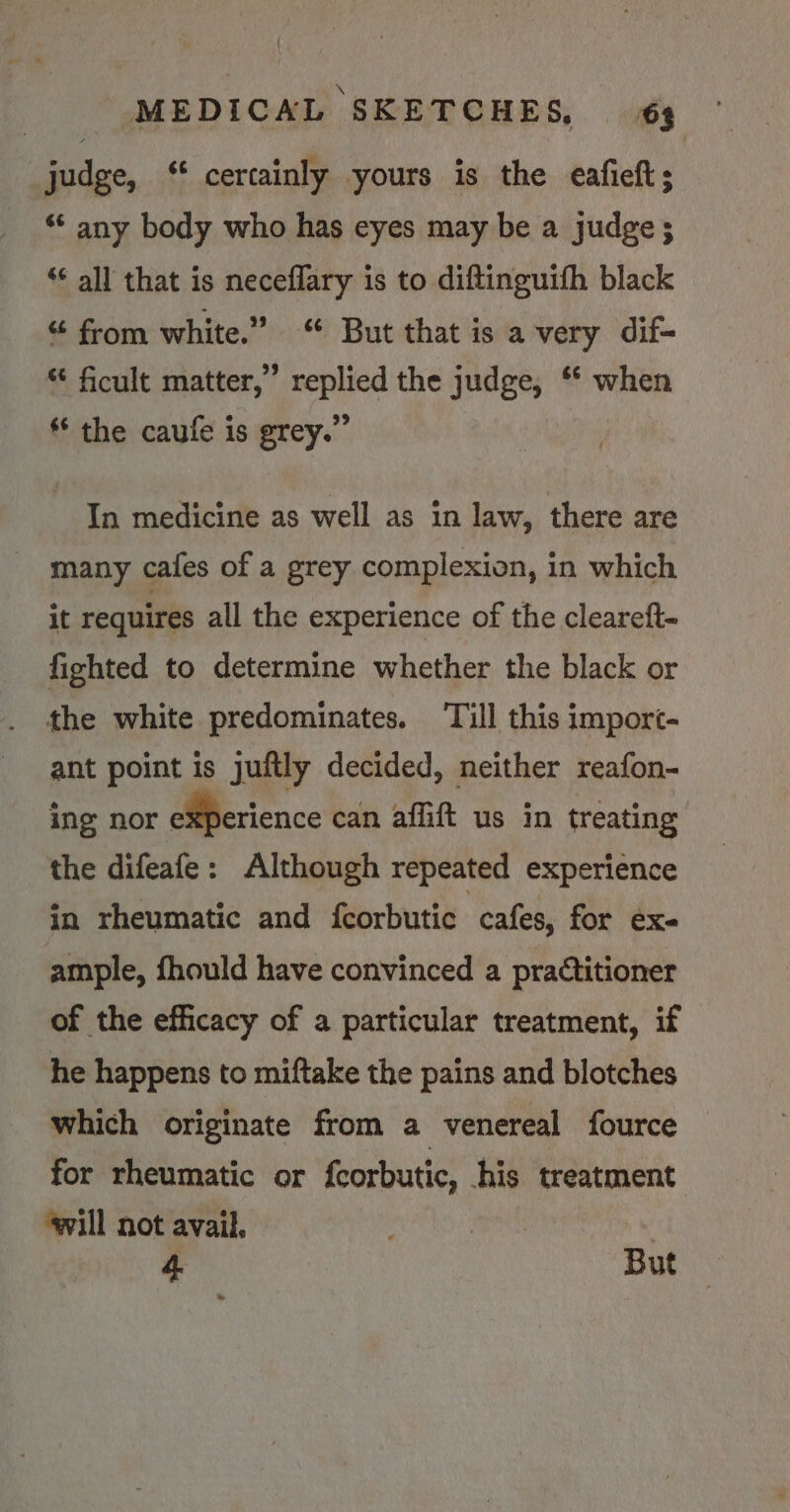 judge, ‘* certainly yours is the eafieft; ** any body who has eyes may be a judge; ‘¢ all that is neceflary is to diftinguifh black “ from white.” But that is a very dif- “ ficult matter,” replied the judge, ** when ** the caufe is grey.” In medicine as well as in law, there are many cafes of a grey complexion, in which it requires all the experience of the cleareft- fighted to determine whether the black or the white predominates. ‘Till this import- ant point is juftly decided, neither reafon- ing nor experience can affift us in treating the difeafe: Although repeated experience in rheumatic and {corbutic. cafes, for ex- ample, fhould have convinced a practitioner of the efficacy of a particular treatment, if he happens to miftake the pains and blotches which originate from a venereal fource for rheumatic or fcorbutic, his treatment: ‘vill not avail. .