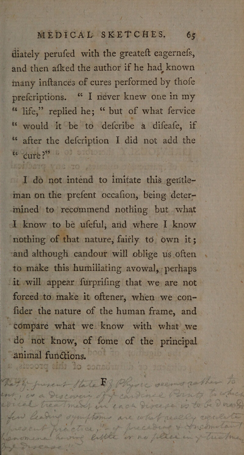 diately perufed with the greateft eagernefs, and then afked the author if he had known many inftancés of cures performed by thofe prefcriptions. “ I néver knew one in my “ life,” replied he; “ but of what fervice &amp;. would ft “be td “deferibe a difeafe, if ‘© after the defcription I did not add the mae I do not intend to imitate this geritle~ man on the prefent occafion, being: ‘deter- mined’ to’ recommend nothing but what A know to be ufeful; ard where I know ‘nothing of: ‘that nature, faitly to. own it; rand although candour will oblige us often to make this humiliating avowal, perhaps it will appear. furprifing that we are not forced:to, make it oftener, when we con- ry fider the nature of the human frame, and - compare what we know with what we ‘do not Know, of fome of the principal “animal fun@ions. | we et te