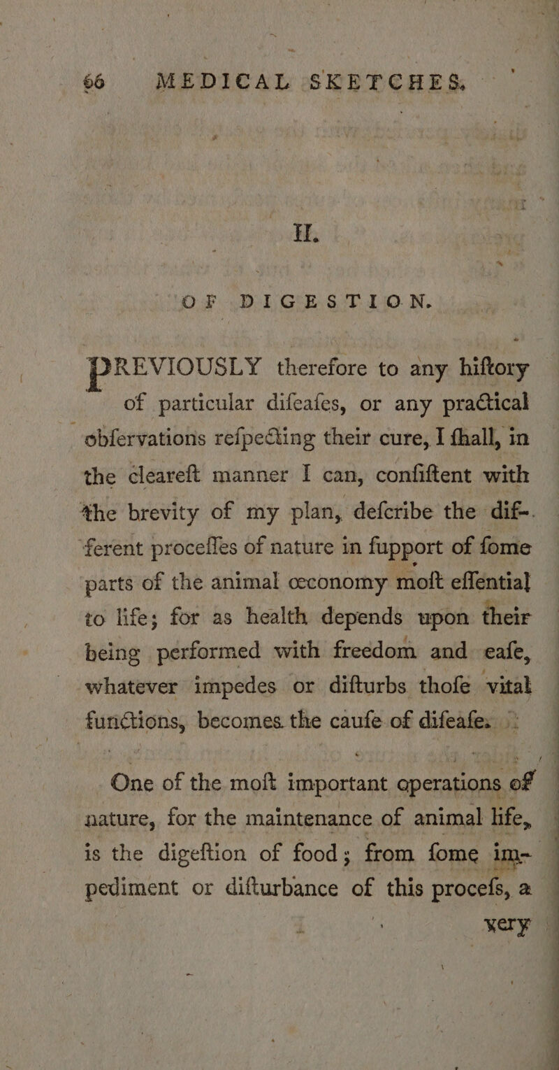 H. OF DIGESTION, PREVIOUSLY therefore to any tery of particular difeafes, or any practical _obfervations refpecting their cure, I thall, in the cleareft manner I can, confiftent with the brevity of my plan, defcribe the dif. ‘ferent procefles of nature in fupport of fome parts of the animal ceconomy moft effential to life; for as health depends upon their being performed with freedom and eafe, whatever impedes or difturbs thofe vital agua becomes the caufe of difeafe. One of the moft i siti operations. of nature, for the maintenance of animal hfe, pediment or difturbance of this procefs, a very 7 | q
