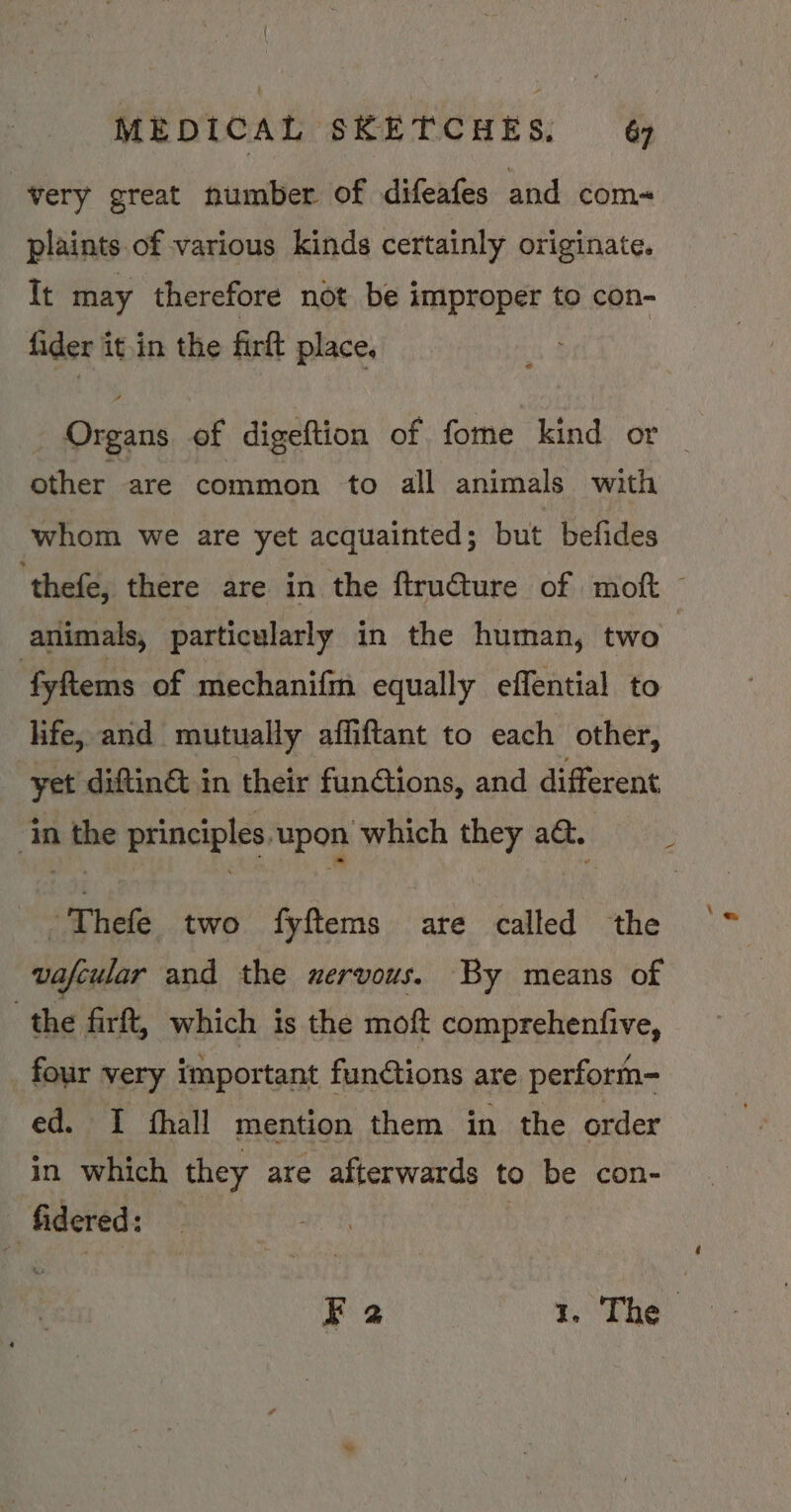 very great number of difeafes and com~ plaints of various kinds certainly originate. It may therefore not be improper to con- fider it.in the firft place, Organs of digeftion of fome kind or | other are common to all animals with whom we are yet acquainted; but befides ‘thefe, there are in the ftructure of moft © animals, particularly in the human, two fyftems of mechanifm equally effential to life, and mutually affiftant to each other, yet diftinét in their funGtions, and different eee ‘in the principles upon which they a&amp;. -Thefe two fyftems are called the ‘~ vafcular and the wervous. By means of the firft, which is the moft comprehenfive, four very important funétions are perform- ed. I fhall mention them in the order in which they are afterwards to be con- ’ fidered: ri F2 A