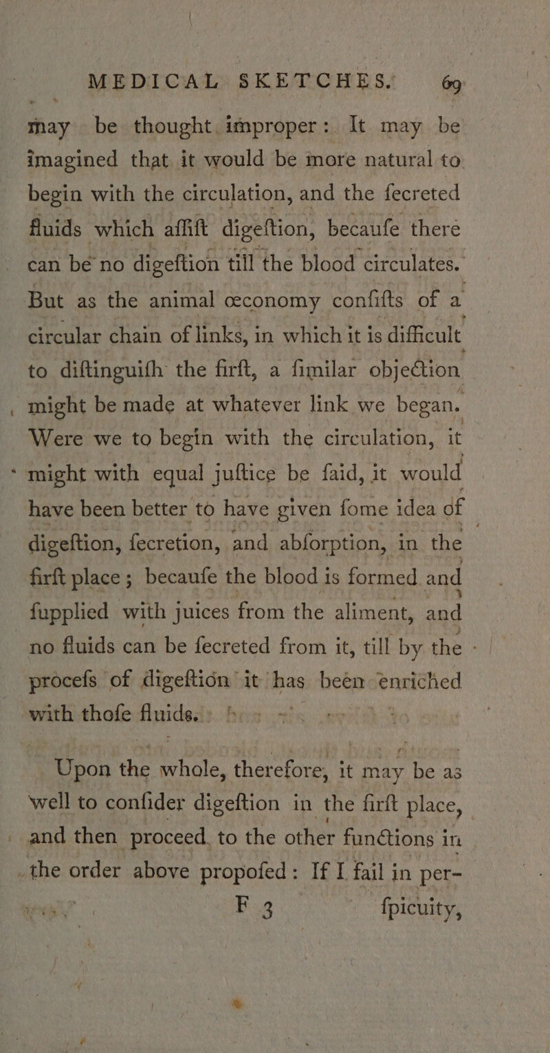 may be thought. improper: It may be imagined that it would be more natural to begin with the circulation, and the fecreted fluids which affitt digeftion, becaufe there can bé no digeftion till the blood circulates. But as the animal ceconomy confifts of a circular chain of links, in which it is difficult to diftinguifh the firft, a fimilar objedion might be made at whatever link we began. Were we to begin with the circulation, it have been better to have given fome idea of digeftion, fecratidn, and abforption, in the firft place ; becaufe the blood is formed and fupplied with juices from the aliment, and procefs of digeftidn it has been enriched with thofe fluids.) &amp;: 2 ~ | Upon the whole, therefore, it ray he as well to confider digeftion in the firft place, _ and then proceed. to the other functions in Bg fpicuity, x