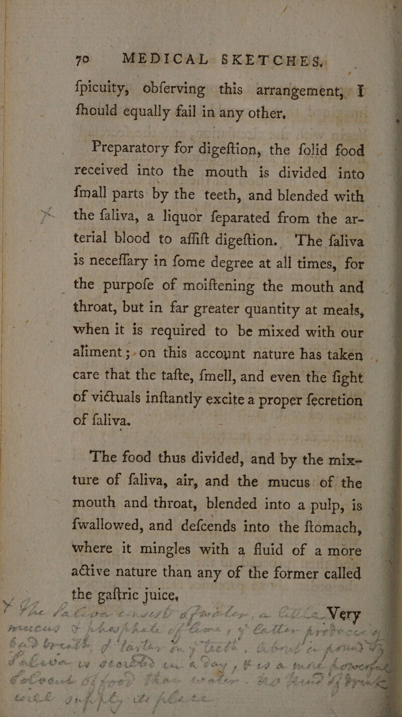 | {picuity, “obferving this arrangement; : [ -fhould equally fail in any other, Rie as Preparatory for digeftion, the folid food received into the mouth is divided into {mall parts: by the teeth, and blended with the faliva, a liquor feparated from the ar- terial blood to affitt digeftion. © The faliva is neceflary in fome degree at all times, for | the purpofe of moiftening the mouth and throat, but in far greater quantity at meals, | when it is required to be mixed with our aliment;-on this account nature has taken ; care that the tafte, fmell, and even the fight | of victuals inftantly excite a proper fecretion : OF falivd. vc ot : : e The food thus divided, and by the mix- ture of faliva, air, and the mucus of. the mouth and. throat, blended into a pulp, i 1s fwallowed, and defcends into the ftomach, where it mingles with a fluid of a more active nature than any of the former called ; so ea! quis | 4O 9 : bees, q v Pe giaetn: at rool f fe ae ar ber of f “ - Othe: ba bettie Cstg ld Ptwitir, am Clila Mery ie - oe vw € * 4 £ f° # f y oe § ge a ; : Le q iat ited OO Acedia ds off -Caark 2 |” FaeAtes SUPE? CG, F é f  P rns am P it 9. FR _ ME Fats p a gee. : f As f =e ; 4 PU 8h gt, ‘ @ te Stan &amp; Mfg PER Bee HF E- Riare a s alee + 2 2 - “ x a 4 : 3 ¥ +5. st, rg as poker gh . as 5 coe Te? oF ¢ : oP “Kind &amp; . ran by ue « f ¥ 7 ¥ 7: ie f f “=e Kee ‘a dees A h¢ Pas Aowip asd aie BF te Y