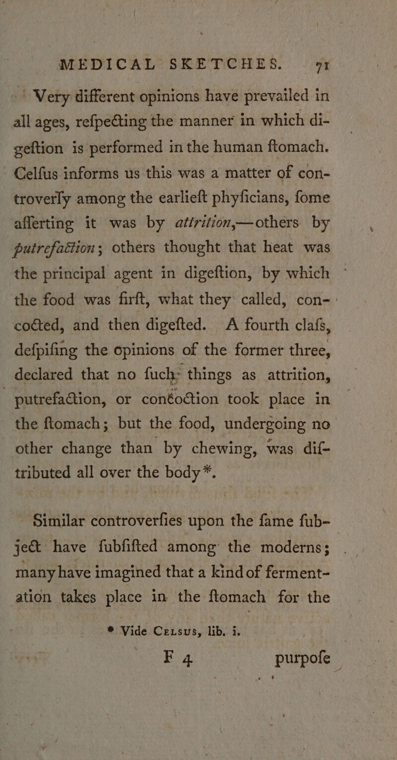 | Very different opinions have prevailed in all ages, refpecting the manner in which di- geftion is performed in the human ftomach. - Celfus informs us this was a matter of con- troverly among the earlieft phyficians, fome afferting it was by atirition,—others by putrefaction; others thought that heat was the principal agent in digeftion, by which the food was firft, what they called, con-. cocted, and then digefted. A fourth clafs, defpifing the opinions of the former three, declared that no fuch: things as attrition, | putrefation, or conéoction took place in the ftomach; but the food, Under soins no other change than by chewing, was dif- tributed all over the body*. - Similar controverfies upon the fame fub- ject have fubfifted among’ the moderns; a many have imagined that a kind of ferment- ation takes place in the flomach for the * Vide Cexsus, lib. i. ~ Fq4 purpofe
