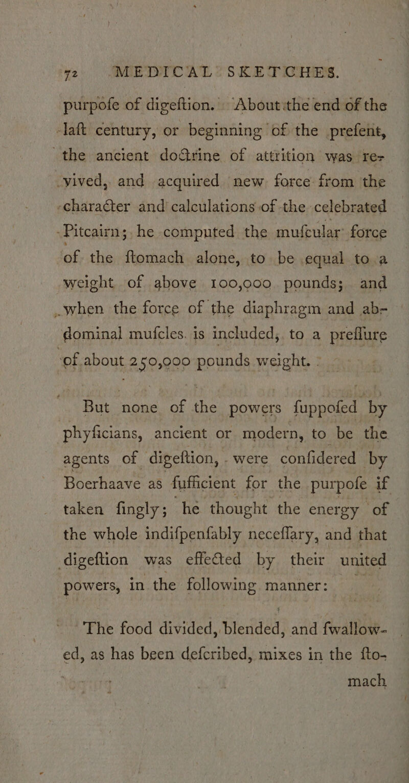 purpofe of digeftion.’ About:the end of the -laft century, or beginning of the prefent, the ancient dogtrine of attrition was res -yived, and acquired new force from the -chara¢ter and calculations of -the celebrated Pitcairn; he computed the mufcular’ force ‘of the ftomach alone, to be equal to a weight of above 100,000. pounds; and when the force of the diaphragm and ab- — dominal mufcles. is included, to a preflure ‘of about 250,000 pounds weight. ~ But none of the powers fuppofed by phyficians, ancient or modern, to be the agents of -digeftion, . were confidered by Boerhaave as fufficient for the purpofe if taken fingly; he thought the energy of the whole indifpenfably neceflary, and that digeftion was effeted by their united powers, in the following manner: The food divided, Bleridéd) and fwallow- | ed, as has been defcribed, mixes in the fto- mach