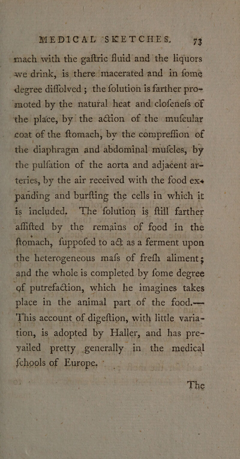 mach with the gaftric fluid and the liquors we drink, is there. ‘macerated and in fomeé degree diffolved ; ; the folution is farther pro -moted by the natural heat and: clofenefs of the place, by the action of the mufcular coat of the ftomach, by the compreflion of the diaphragm and abdominal mufcles, by the pulfation of the aorta and adjacent at= teries, by the air received with the food exs panding and burfting the cells in which it is included, ‘The folution is ftill farther affifted by the remains of food in the ftomach, {uppofed to ad as a ferment upon the heterogeneous mafs of frefh aliment ; and the whole is completed by fome degree ‘of. putrefadtion, which he imagines takes place in the animal part of the food.— This account of digeftion, with little varia- tion, is adopted by Haller, and has pre- vA Pretty, setae in the medical ee ee The