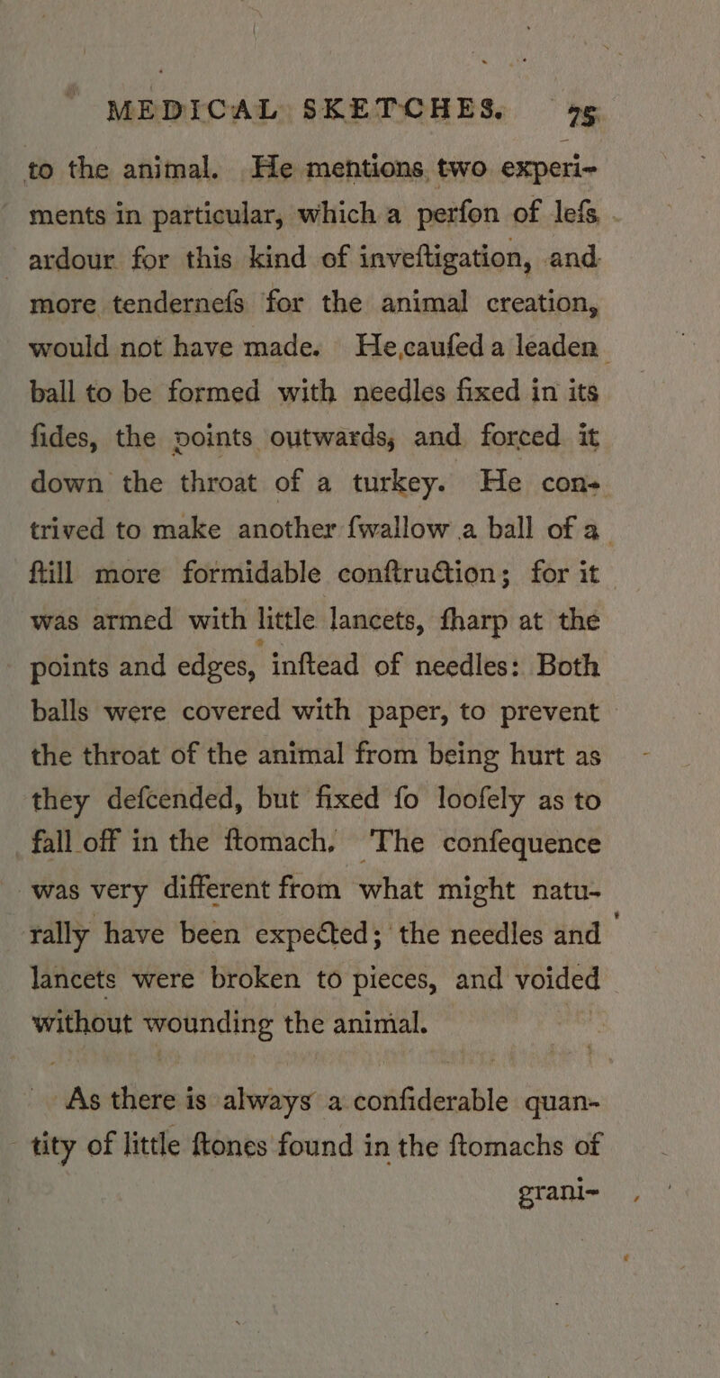 to the animal. He mentions. two experi- - ments in particular, which a perfon of lefs ardour for this kind of inveftigation, and more tendernefs for the animal creation, would not have made. He,caufeda leaden’ ball to be formed with needles fixed in its fides, the points outwards, and forced it down the throat of a turkey. He con- trived to make another {wallow a ball of a ftill more formidable conftruction; for it was armed with little lancets, fharp at the - points and edges, inftead of needles: Both balls were covered with paper, to prevent > the throat of the animal from being hurt as they defcended, but fixed fo loofely as to fall off in the ftomach, ‘The confequence was very different from what might natu- rally have been expected; the needles and lancets were broken to pieces, and voided without wounding the animal. _ As there is always a confiderable quan- - tity of little ftones found in the ftomachs of grani~