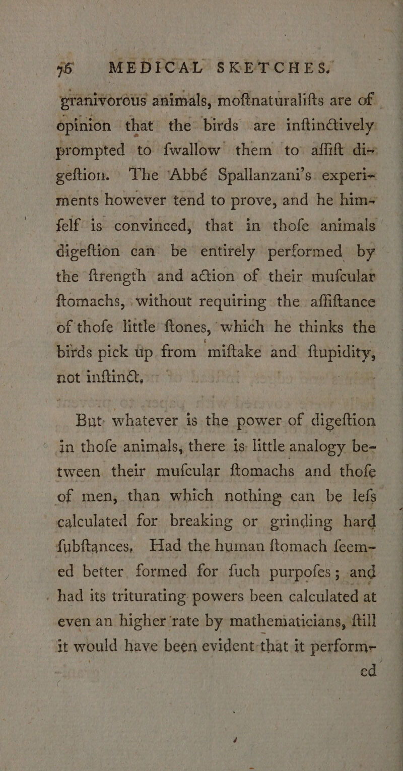 eranivorous animals, moftnaturalifts are of | opinion that the birds are inftingtively prompted to fwallow them to affift dix geftion. The ‘Abbé Spallanzani’s. experi~ ments however tend to prove, and he him- felf is convinced, that in thofe animals | digeftion can be entirely performed by the firength and action of their mufcular ftomachs, : without requiring the. affiftance of thofe little ftones, “which he thinks the birds pick up from miftake and oe | not inftinct, > — But whatever is the power of digeftion in thofe animals, there is: little analogy be- tween. their mufcular ftomachs and thofe of men, than which nothing can be lefs calculated for breaking or grinding hard fubftances, Had the human ftomach feem- ed better, formed. for fuch purpofes; and . had its triturating powers been calculated at even an higher ‘rate by mathenaaticians, {till it would have been evident-that it performe ed