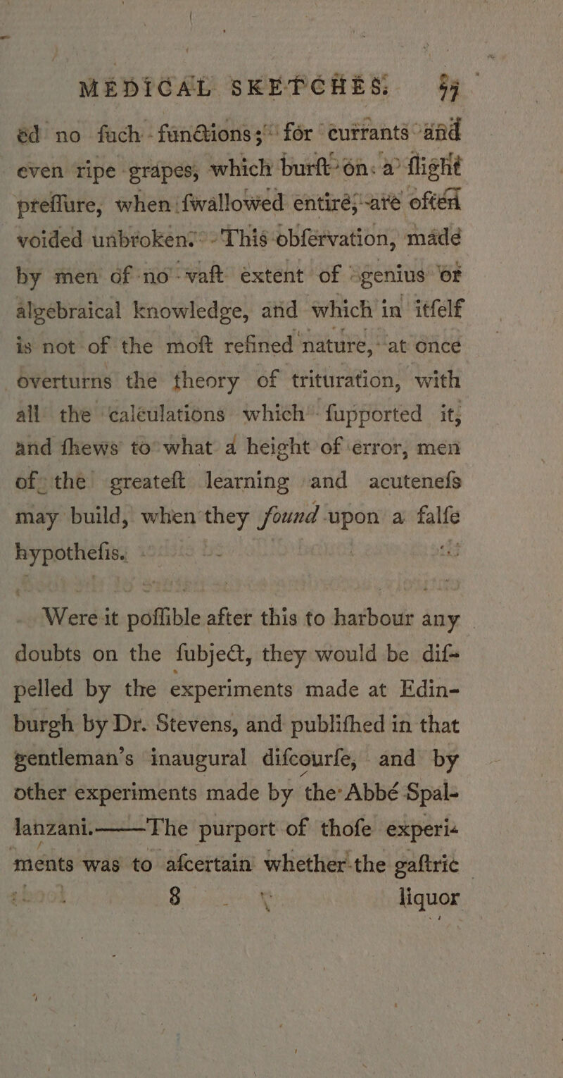 éd no fach -fan@ions; for | cutrants and even ripe grapes; which burft’on: a flight preflure, when fwallowed entirés are offer voided unbroken: This obfervation, madd nid men sl no’-vaft eae — é ap “ is not of the moft feed nature, ‘at once overturns the theory of trituration, with all the caléulations which’ fupported it, and fhews to’ what a height of error, men of the greateft learning and acutenefs may build, when they found. upon a tlhe hypothetis. | Wereit pidfithle after this to harbour any doubts on the fubject, they would be dif+ pelled by the experiments made at Edin- burgh by Dr. Stevens, and: publithed in that gentleman’s inaugural difcourfe, and by other experiments made by the: Abbé Spal- The purport of thofe experi+ lanzani. ments waste lalcertain' whether! the gaftric B00) Bis saci liquor -