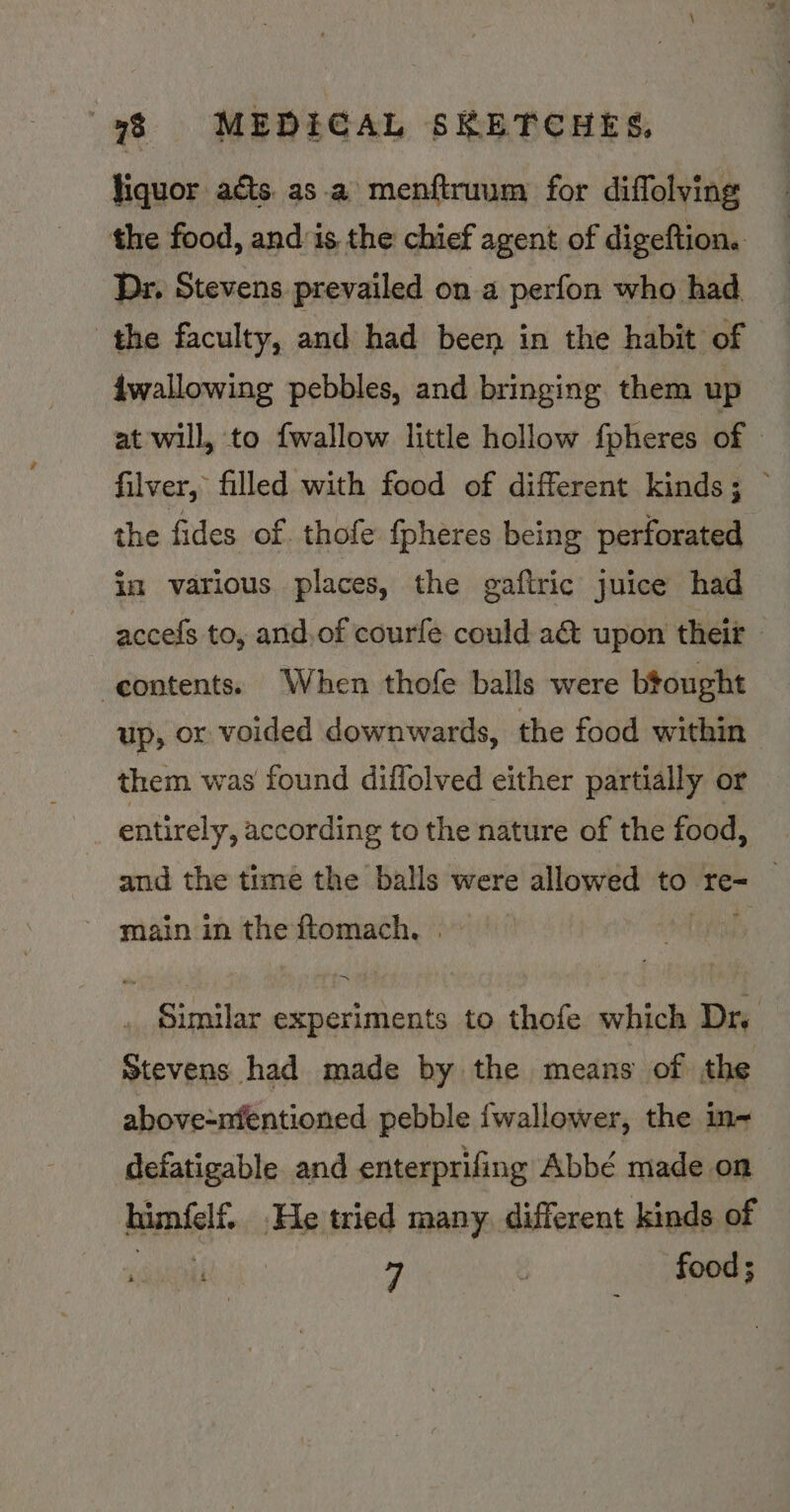 liquor aéts. asa menftruum for diffolving the food, and:is the chief agent of digeftion. Dr. Stevens prevailed on a perfon who had the faculty, and had been in the habit of dwallowing pebbles, and bringing them up at will, to {wallow little hollow fpheres of © filver, filled with food of different kinds; ~ the fides of. thofe fpheres being perforated im various places, the gaftric juice had accefs to, and.of courfe could a&amp; upon their - -eontents. When thofe balls were btought up, or voided downwards, the food within them was found diflolved either partially or entirely, according to the nature of the food, and the time the balls were allowed to re- | Similar experiments to thofe which Dr. Stevens had made by the means of the above-nfentioned pebble {wallower, the in~ defatigable and enterprifing Abbé made on himfelf.. He tried many. different kinds of et ea 7 food ;