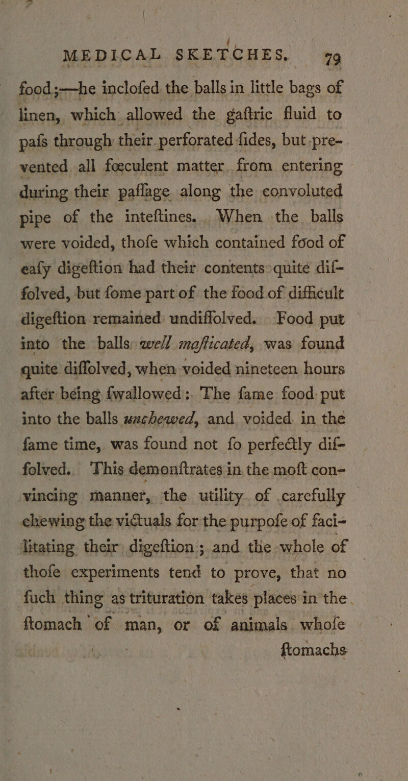 { (, MEDICAL SKETCHES, food ;—he inclofed the halls in little bags of linen, which: allowed the gaftric fluid to pais through their. perforated fides, but -pre- vented all foeculent matter from entering - during their paflage along the convoluted pipe of the inteftines.. When the balls were voided, thofe which contained food of _eafy digeftion had their contents» quite dif- folved, but fome part of the food of difficult digeftion remained: undiffolved. Food put into the balls: weil mafficated, was found quite diffolved, when voided nineteen hours after being fwallowed:. The fame food: put into the balls wachewed, and voided. in the fame time, was found not fo perfe@lly dif- folved.. This demonttrates in the moft con- vincing manner, the utility. of carefully — chewing the victuals for the purpofe of faci- Titating their) digeftion ; and the whole of thofe experiments tend to prove, that no | fuch thing as trituration takes places'in the. ftomach ‘of man, or of animals whole | ftomachs
