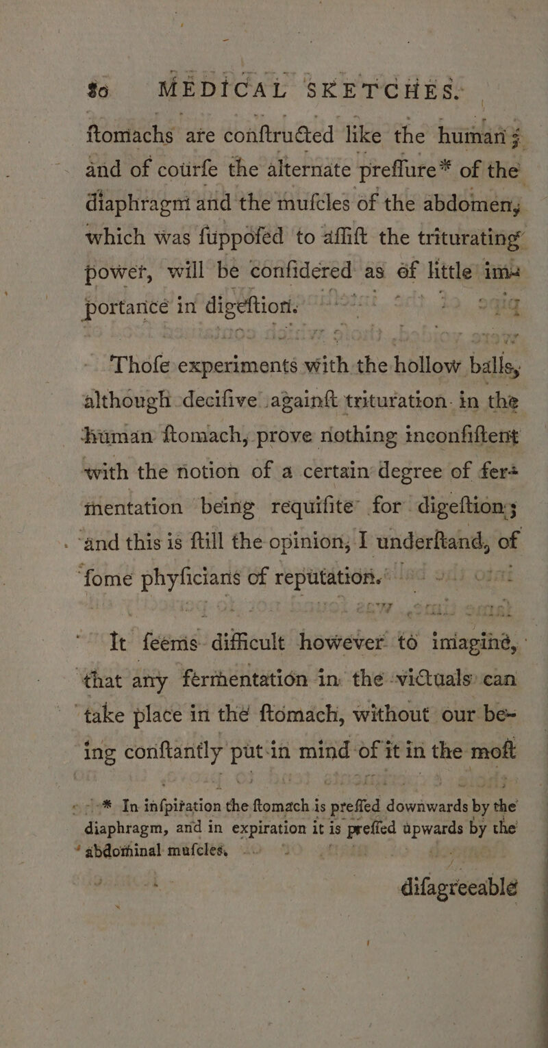 diaphragni and the mufcles of the abdomen, power, will ‘be confidered as of httle im- gene in chip Rf M i. oct. 20 sate Thofe aa vith the hollow balis, although -decifive again{t trituration- in the human ftomach, prove nothing inconfiftent with the notion of a certain degree of fers thentation being requifite’ for digeftion ; 3 “and this is ftill the opinion, J underftand, of ‘fome a of ay saieua, USC 9HI Opt 7 Fi ‘that any ferthentation in the victuals: can ‘take place in the ftomach, without our be- ing conftantly pee in isd bik it in 1 the mott * In infpitation the ftomach is prefied diGeniwards by the oraahecsn, and in expiration it is poh fed Rare a the  abeothinal mufcles, A difigrecable OO Ee