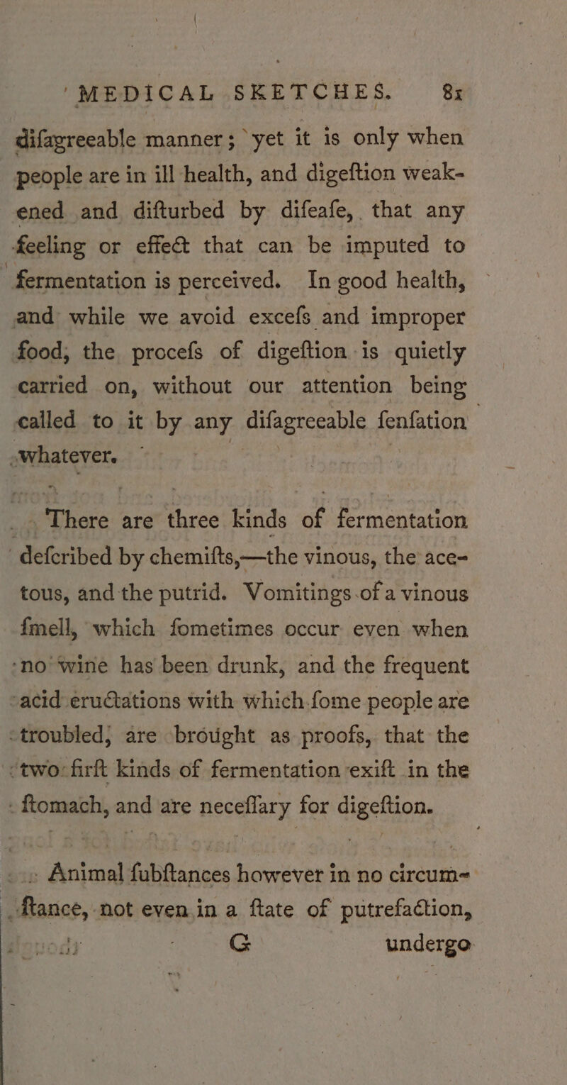 difagreeable manner; yet it is only when people are in ill health, and digeftion weak- ened and difturbed by difeafe, that any feeling or effect that can be imputed to fermentation is perceived. In good health, and while we avoid excefs and improper food, the procefs of digeftion is quietly carried on, without our attention being called to it by any difagreeable fenfation gritty 3 ; There are three kinds of fermentation defcribed by chemifts,—the vinous, the ace- tous, and the putrid. Vomitings.of a vinous {mell, which fometimes occur even when ‘no wine has been drunk, and the frequent -acid eruGtations with which.fome people are troubled, are brought as proofs, that the | ‘two: firft kinds of fermentation exift in the - ftomach, and are neceflary for digeftion. . Animal fubftances however in no circum= “sfance,. not even.in a ftate of putrefaction, ody G ey