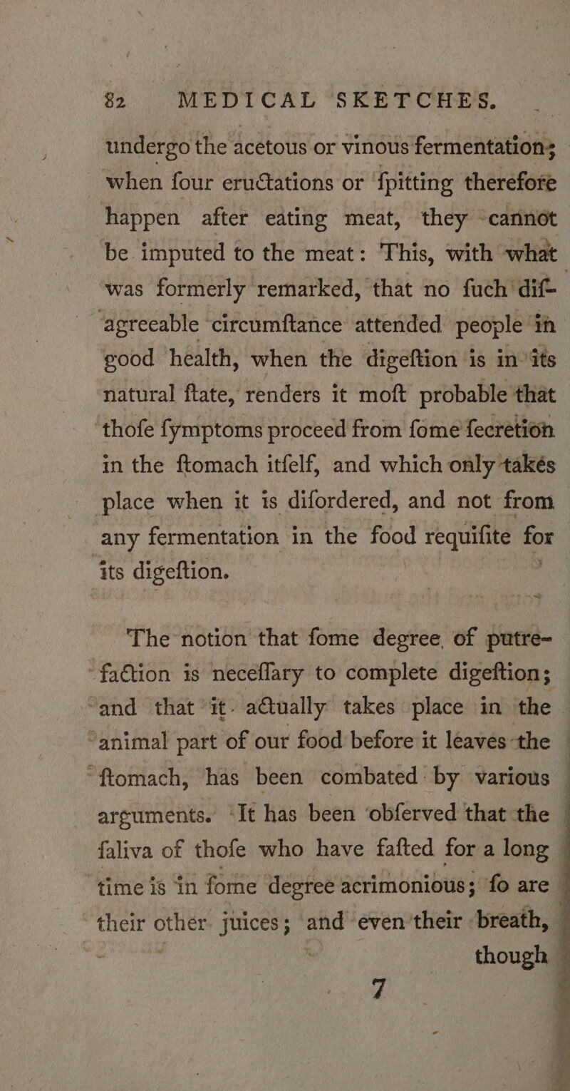 undergo the acetous or vinous fermentations : - when four eructations or {pitting therefore happen after eating meat, they -cannot be imputed to the meat: This, with what was formerly remarked, that no fuch 'dif- “agreeable circumftance attended people ‘ih good health, when the digeftion ‘is in ‘its natural flate, renders it moft probable that ‘thofe fymptoms proceed from fome fecretion in the ftomach itfelf, and which only takés place when it is difordered, and not from any fermentation in the food requifite for ‘its seine 3 The notion that fome degree of putre- -fa€tion is neceflary to complete digeftion; “and that it. a€tually takes place in the “animal part of our food before it leaves-the — “ftomach, has been combated: by various — arguments. “It has been ‘obferved that the faliva of thofe who have fafted for a long ~ “time is ‘in fome degree acrimonious; fo are q | as other juices; and even their breath, — | though —
