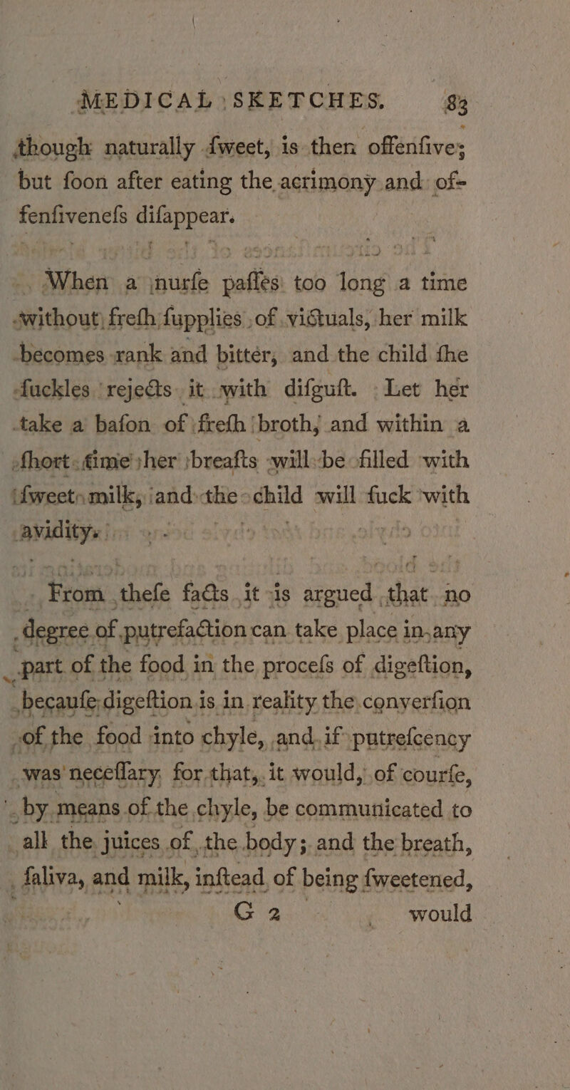 though naturally fweet, is then offerifives but foon after eating the acrimony and: of- ha eae | “When a setieth ors too rite a time sieoutfretistapplias of victuals, her milk becomes rank and bittér, and the child the fuckles ‘rejects. it. with difguft. Let her take a bafon of \frefh ‘broth, and within a hort. ime yher :breafts -willbe -filled with (fweetn milk, ‘and: seal nid will fuck ‘with eo Pt: ave Bro. we facts it vis ie gesied: sar no degree. of, putrefaction can take place i in,any part ¢ of the food in the procefs of digeftion, “ becaule: digeftion i is in reality the.conyerfion (of the food into chyle, and. if putrefcency ‘was neceflary, for that,. it would, of courke, _ by means of the chyle, be communicated to _all the juices of the body; and the breath, faliva, sad milk, inftead, of being fweetened, a5. would