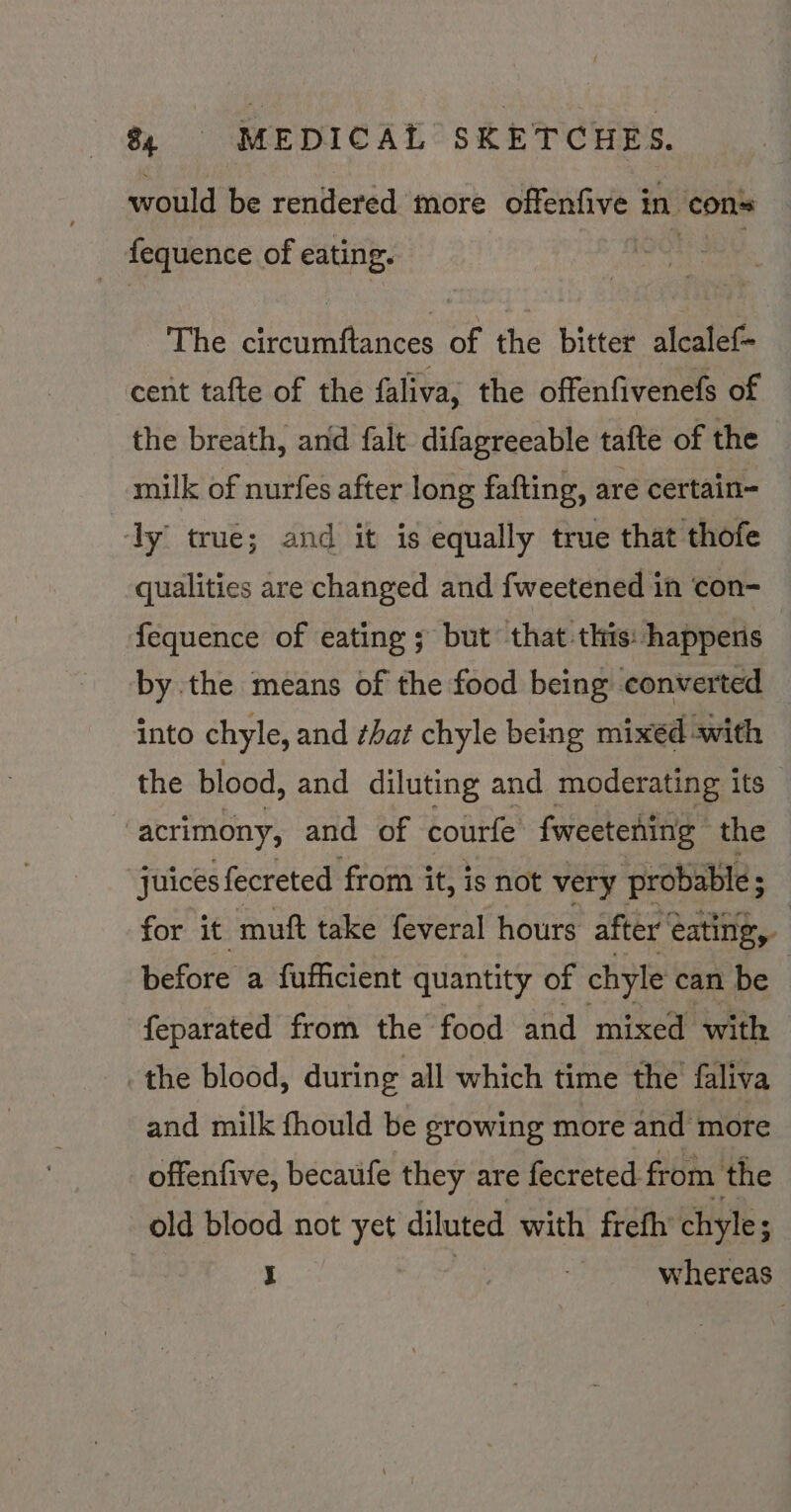 would be rendered more offenfive in ‘cons fequence of eating. The cibeuntinets of the bitter alcalef- cent tafte of the faliva, the offenfivenefs of the breath, and falt difagreeable tafte of the milk of nurfes after long fafting, are certain- ‘ly true; and it is equally true that thofe qualities are changed and fweetened in con- fequence of eating ; but that this: happens by the means of the food being converted into chyle, and that chyle being mixed «with the blood, and diluting and moderating its _ | acrimony, and of courfe fweetening | the juices fecreted from it, is not very probable; for it muft take feveral hours after’ ¢ eating, before a fufficient quantity of chyle can be | feparated from the food and mixed with the blood, during all which time the faliva and milk fhould be growing more and more offenfive, becaufe they are fecreted. from the old blood not yet diluted with frefh’ chyle J : | whereas