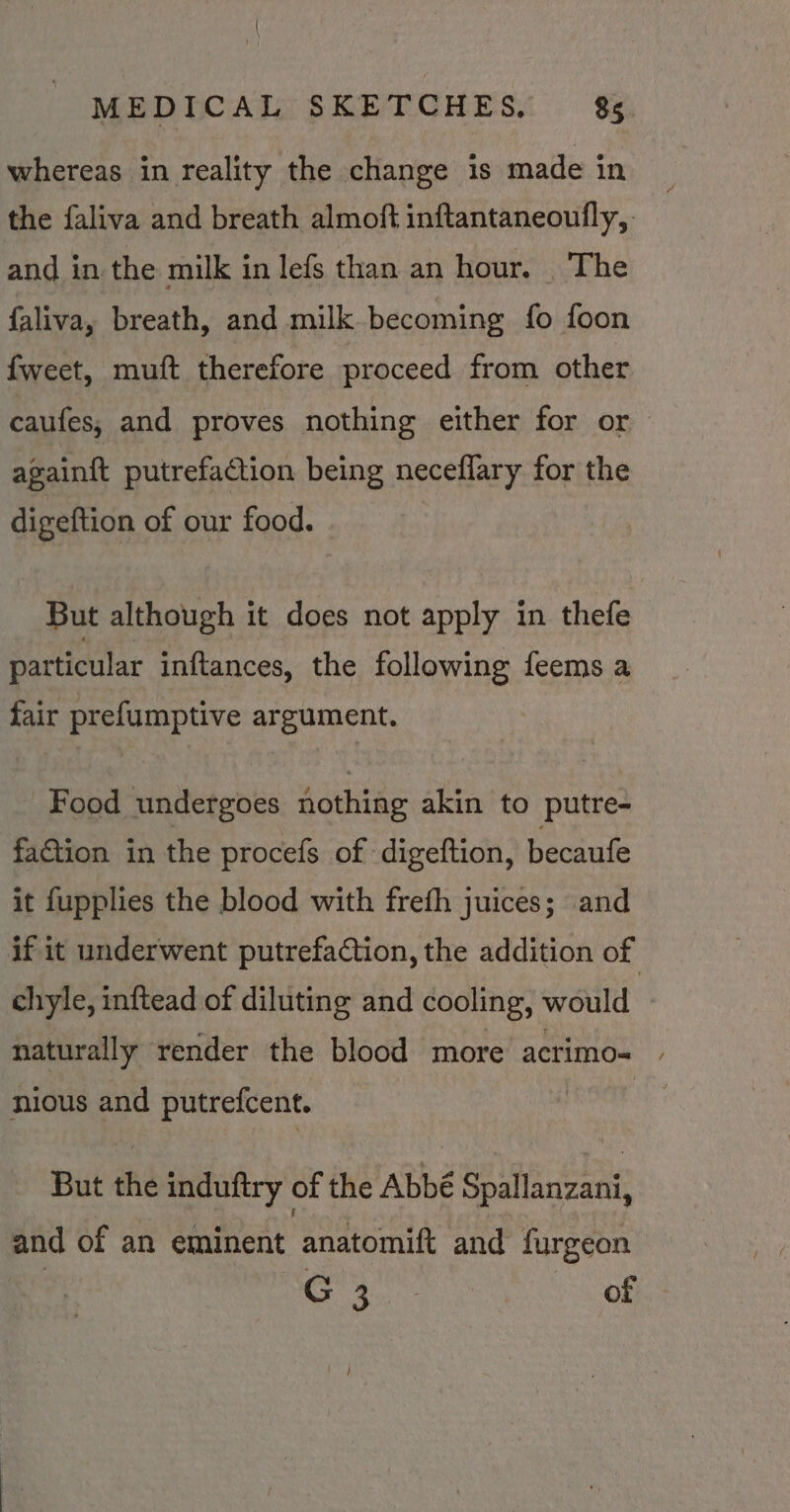 whereas in reality the change is made in the faliva and breath almoft inftantaneoufly, and in the milk in lefs than an hour. . The faliva, breath, and milk becoming fo foon fweet, muft therefore proceed from other caufes, and proves nothing either for or again{t putrefaction being neceflary for the digeftion of our food. But although it does not apply in thefe particular inftances, the following feems a fair prefumptive argument. Food undergoes nothing akin to putre- faction in the procefs of digeftion, becaufe it fupplies the blood with freth juices; and if it underwent putrefaction, the addition of chyle, inftead of diluting and cooling, would naturally render the blood more acrimo- | nious and 4 ae But the induftry « of the Abbé Spallanzani, and of an eminent ‘anatomift and furgeon G3. of — | /