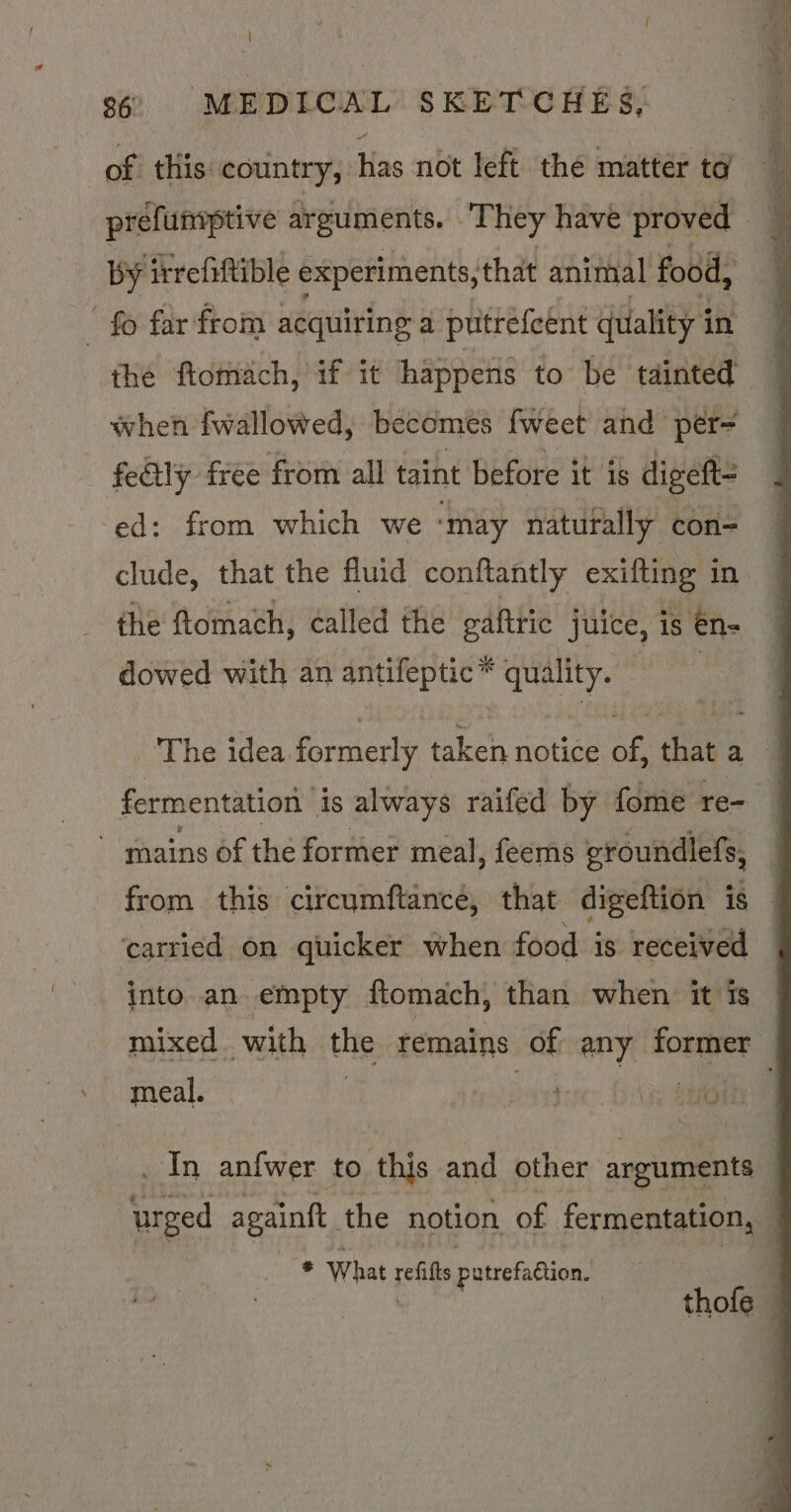 - of this country, has not left the matter ta prefumptive arguments. “They have proved when fwallowed, becomes fweet and per- fedily free from all taint before it is digeft= ed: from which we ‘may naturally con=- clude, that the fluid conftantly exifting in the ftomach, called the gafttic juice, is én- dowed with an antifeptic* quality. | The idea formerly taken notice of, that a carried on quicker when food is received into an empty ftomach, than when it is mixed with the remains of any former meal. Ri ay os _ In anfwer to ‘this and other arguments sf What eile patrefaétion.