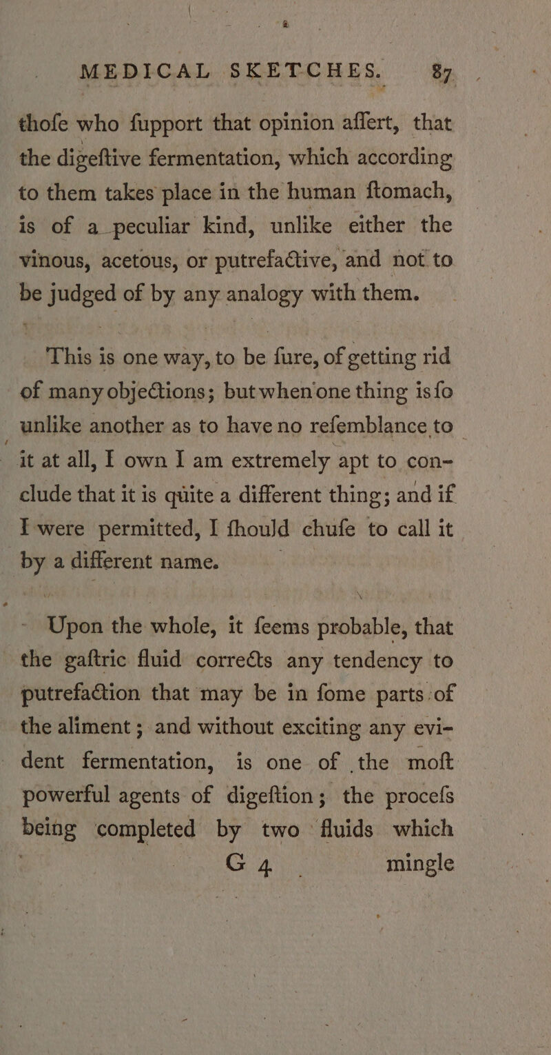 ‘ MEDICAL SKETCHES. 87. thofe who fupport that opinion affert, that the digeftive fermentation, which according to them takes place in the human ftomach, is of a peculiar kind, unlike either the vinous, acetous, or putrefactive, and not to be judged of by any analogy with them. This is one way, to be fure, of getting rid of many objections; but when one thing isfo unlike another as to have no refemblance to it at all, E own Iam extremely apt to con- clude that it is quite a different thing; and if I'were permitted, I fhould chufe to call it “ a different name. ihe the whole, it feems probable, that the gaftric fluid correéts any tendency to putrefation that may be in fome parts of the aliment ; and without exciting any evi- dent fermentation, is one of the moft powerful agents of digeftion; the procefs we completed by two fluids which a mingle