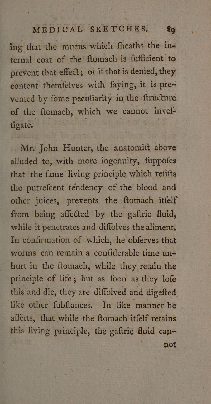 ing that the mucus which fheaths the in- ternal coat of the ftomach is fufficient to prevent that effect; or if that is denied, they content themfelves with faying, it is pre- vented by fome peculiarity in the. ftruture of the ftomach, which we cannot invel- tigate. Mr. John Hunter, the anatomitt above alluded to, with more ingenuity, fuppofes that the fame living principle which refifts the putrefcent tendency of the blood and other juices, prevents the ftomach itfelf from being affected by the gaftric fluid, while it penetrates and diffolves the aliment. In confirmation of which, he obferves that worms can remain a confiderable time un- hurt in the ftomach, while they retain the | principle of life; but as foon as they lofe this and die, they are diffolved and digefted like other fubftances. In like manner he afferts, that while the ftomach itfelf retains this living principle, the gaftric fluid cap- ) not