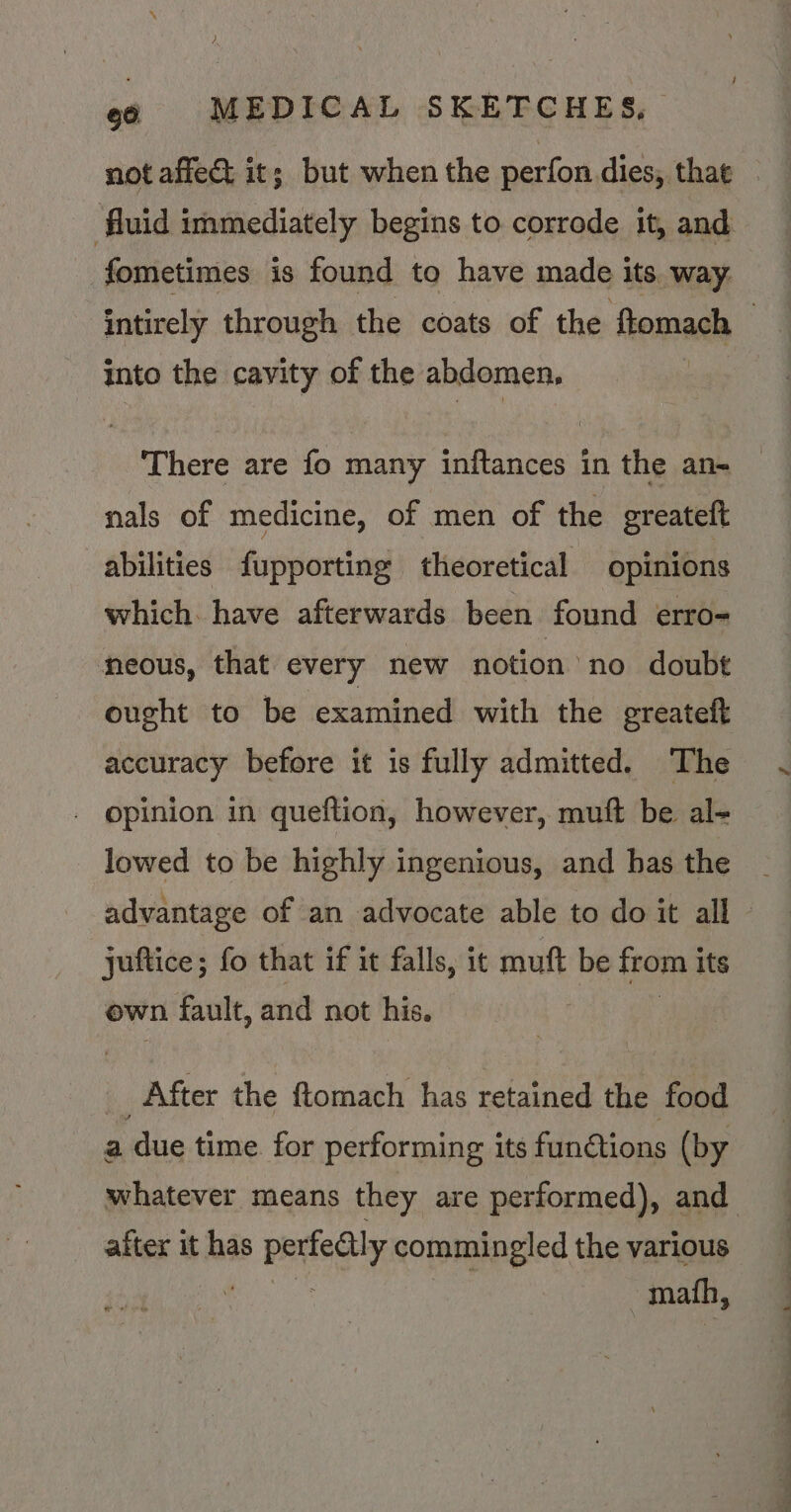 not affect it; but when the perfon dies, that fluid immediately begins to corrode it, and fometimes is found to have made its way intirely through the coats of the ftomach | into the cavity of the abdomen, There are fo many inftances in the an- nals of medicine, of men of the greateft abilities fupporting theoretical opinions which. have afterwards been found erro- neous, that every new notion no doubt ought to be examined with the ereateft accuracy before it is fully admitted. The opinion in queftion, however, muft be al- lowed to be highly ingenious, and has the advantage of an advocate able to do it all - juftice; fo that if it falls, it muft be from its own fault, and not his. ; bi After the ftomach has retained the food a due time for performing its functions (by whatever means they are performed), and after it has perfedtly commingled the various aera math,