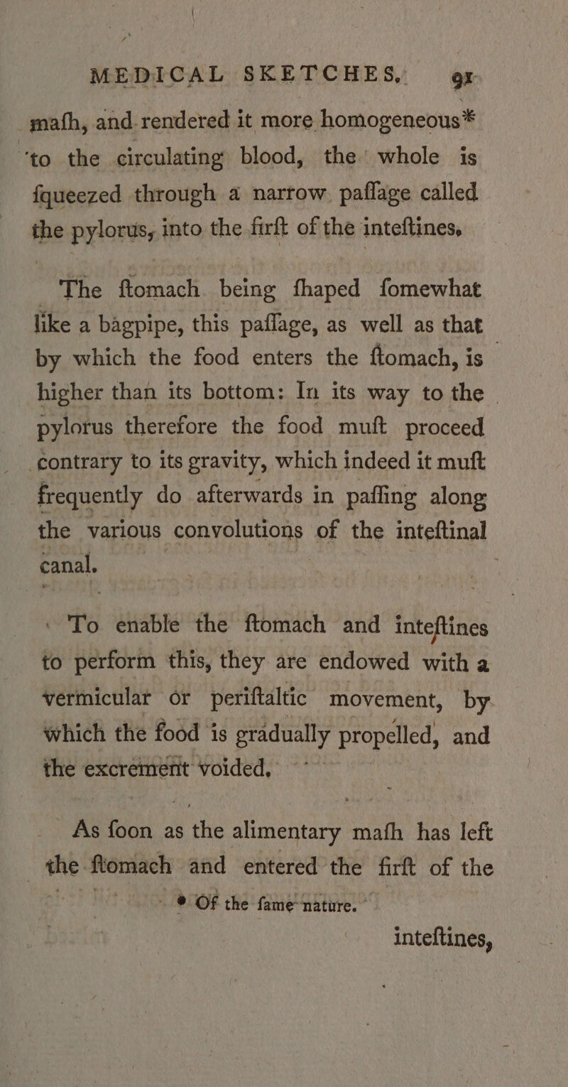 math, and-rendered it more homogeneous* “to the circulating blood, the’ whole is fqueezed through a narrow paflage called the pylorus, into the firft of the inteftines, The ftomach being fhaped fomewhat like a bagpipe, this paflage, as well as that by which the food enters the ftomach, is | higher than its bottom: In its way to the - pylorus therefore the food muft proceed contrary to its gravity, which indeed it muft frequently do afterwards in pafling along the various convolutions of the inteftinal canal, set - 'To enable the ftomach and inteftines to perform this, they are endowed with a vermicular or periftaltic movement, by which the food is gradually propelled, and the excrement voided, As foon as the alimentary mafh has left me ftomach and entered the firft of the ~ WOR the fame Dhtire: inteftines,