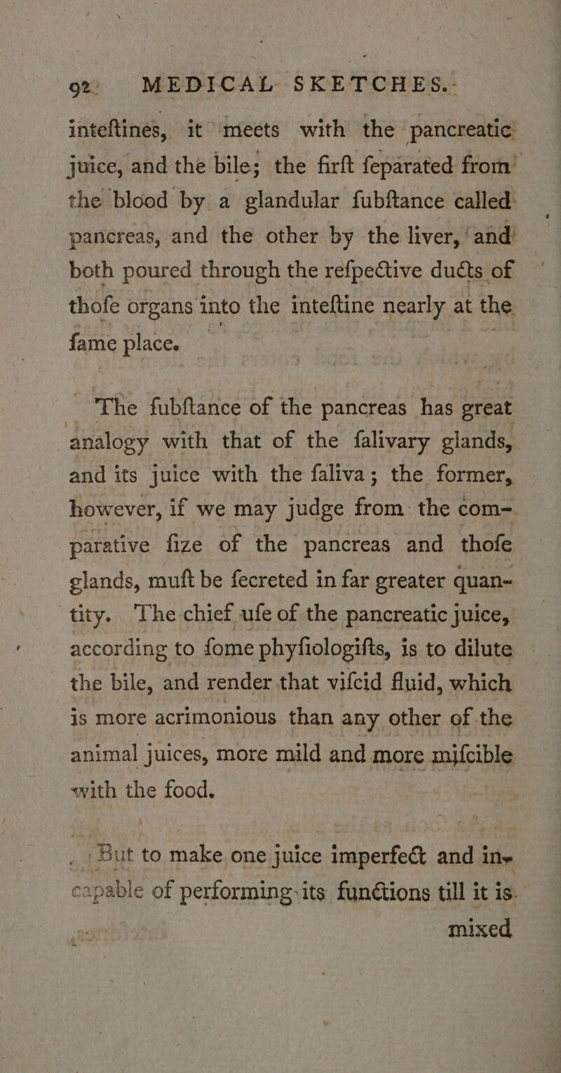 inteftines, it meets with the pancreatic: juice, and the bile; the firft feparated from’ the blood by a glandular fubftance called: pancreas, and the other by the liver, ‘and’ both poured through the refpective ducts of thofe organs into the inteftine Gee at the fame place. The fubftance of the pancreas has preat analogy with that of the falivary glands, and its juice with the faliva; the former, however, if we may judge from: the com=. parative fize of the pancreas and thofe glands, muft be fecreted in far greater quan- tity. The chief ufe of the pancreatic juice, according to fome phyfiologifts, is to dilute the bile, and render that vifcid fluid, which is more acrimonious than any other of the animal juices, more mild and more mifcible with the food. But to make one juice imperfect and ine capable of performing its fundtions till it is. mixed