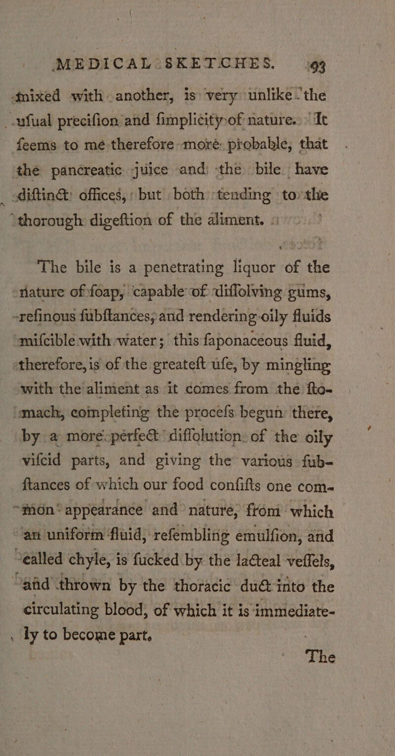 4mixed with another, is very unlike -the _.ufual precifion and fimplicitof nature. It feems to mé therefore moré: probable, that ‘the pancreatic juice and) the bile have difting: offices, but . both tending torthe ‘thorough digeftion of the dliment. « The bile is a penetrating liquor of the “nature of:foap, capable of diffolving gums, -refinous fubftances; and rendering oily fluids mifcible with water; this faponaceous fluid, “therefore, is of the greateft ufe, by mingling with the aliment as ‘it comes from the fto- “mach, completing the procefs begun: there, by a more.pérfe diffolution: of the oily vifcid parts, and giving the various fub- _ ftances of which our food confifts one com« ~gdn‘ appearance and nature, from which an uniform fluid, refembling emulfion, and Sealled chyle, i is fucked by the lacteal vellels, “afd thrown by the thoracic dué into the circulating blood, of which it is ‘immediate- . ly to become part. : The